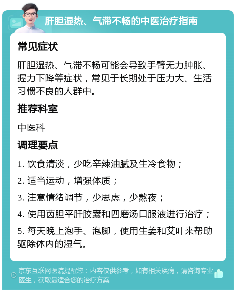 肝胆湿热、气滞不畅的中医治疗指南 常见症状 肝胆湿热、气滞不畅可能会导致手臂无力肿胀、握力下降等症状，常见于长期处于压力大、生活习惯不良的人群中。 推荐科室 中医科 调理要点 1. 饮食清淡，少吃辛辣油腻及生冷食物； 2. 适当运动，增强体质； 3. 注意情绪调节，少思虑，少熬夜； 4. 使用茵胆平肝胶囊和四磨汤口服液进行治疗； 5. 每天晚上泡手、泡脚，使用生姜和艾叶来帮助驱除体内的湿气。