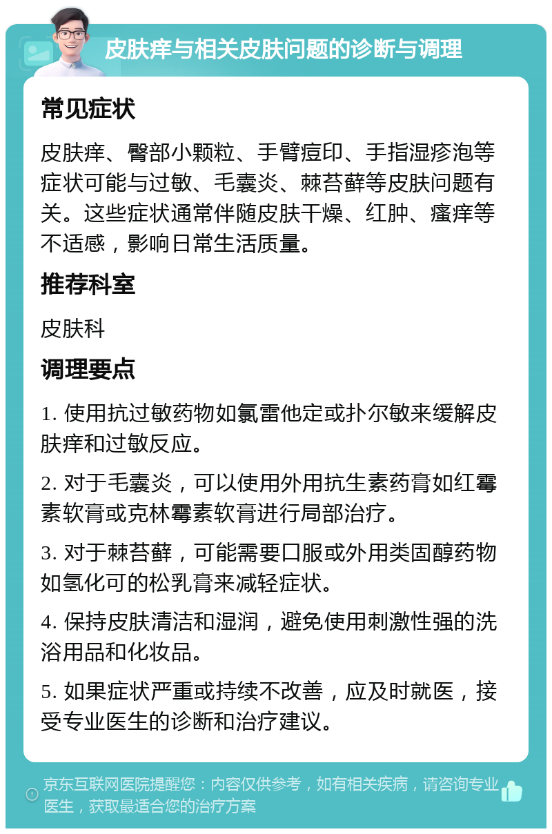 皮肤痒与相关皮肤问题的诊断与调理 常见症状 皮肤痒、臀部小颗粒、手臂痘印、手指湿疹泡等症状可能与过敏、毛囊炎、棘苔藓等皮肤问题有关。这些症状通常伴随皮肤干燥、红肿、瘙痒等不适感，影响日常生活质量。 推荐科室 皮肤科 调理要点 1. 使用抗过敏药物如氯雷他定或扑尔敏来缓解皮肤痒和过敏反应。 2. 对于毛囊炎，可以使用外用抗生素药膏如红霉素软膏或克林霉素软膏进行局部治疗。 3. 对于棘苔藓，可能需要口服或外用类固醇药物如氢化可的松乳膏来减轻症状。 4. 保持皮肤清洁和湿润，避免使用刺激性强的洗浴用品和化妆品。 5. 如果症状严重或持续不改善，应及时就医，接受专业医生的诊断和治疗建议。