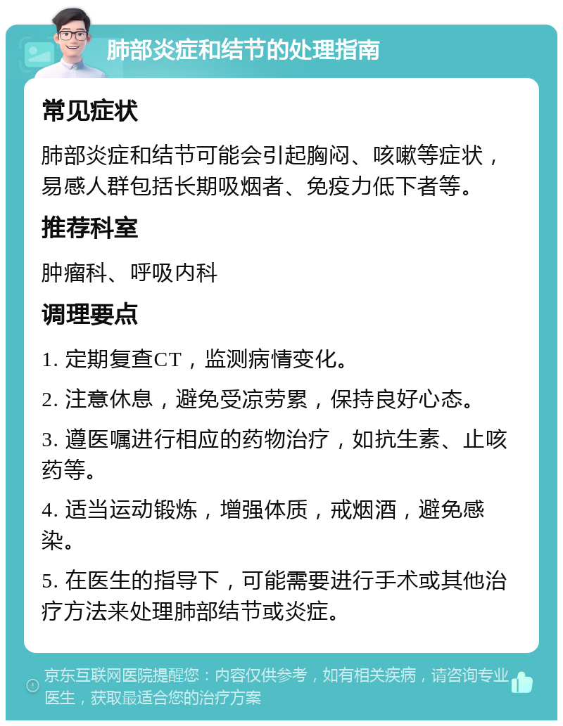 肺部炎症和结节的处理指南 常见症状 肺部炎症和结节可能会引起胸闷、咳嗽等症状，易感人群包括长期吸烟者、免疫力低下者等。 推荐科室 肿瘤科、呼吸内科 调理要点 1. 定期复查CT，监测病情变化。 2. 注意休息，避免受凉劳累，保持良好心态。 3. 遵医嘱进行相应的药物治疗，如抗生素、止咳药等。 4. 适当运动锻炼，增强体质，戒烟酒，避免感染。 5. 在医生的指导下，可能需要进行手术或其他治疗方法来处理肺部结节或炎症。