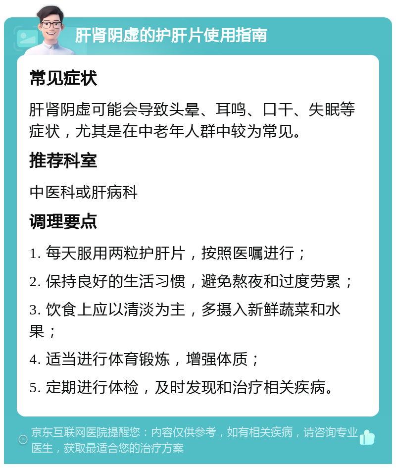 肝肾阴虚的护肝片使用指南 常见症状 肝肾阴虚可能会导致头晕、耳鸣、口干、失眠等症状，尤其是在中老年人群中较为常见。 推荐科室 中医科或肝病科 调理要点 1. 每天服用两粒护肝片，按照医嘱进行； 2. 保持良好的生活习惯，避免熬夜和过度劳累； 3. 饮食上应以清淡为主，多摄入新鲜蔬菜和水果； 4. 适当进行体育锻炼，增强体质； 5. 定期进行体检，及时发现和治疗相关疾病。