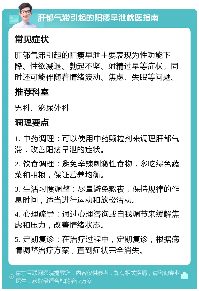 肝郁气滞引起的阳痿早泄就医指南 常见症状 肝郁气滞引起的阳痿早泄主要表现为性功能下降、性欲减退、勃起不坚、射精过早等症状。同时还可能伴随着情绪波动、焦虑、失眠等问题。 推荐科室 男科、泌尿外科 调理要点 1. 中药调理：可以使用中药颗粒剂来调理肝郁气滞，改善阳痿早泄的症状。 2. 饮食调理：避免辛辣刺激性食物，多吃绿色蔬菜和粗粮，保证营养均衡。 3. 生活习惯调整：尽量避免熬夜，保持规律的作息时间，适当进行运动和放松活动。 4. 心理疏导：通过心理咨询或自我调节来缓解焦虑和压力，改善情绪状态。 5. 定期复诊：在治疗过程中，定期复诊，根据病情调整治疗方案，直到症状完全消失。