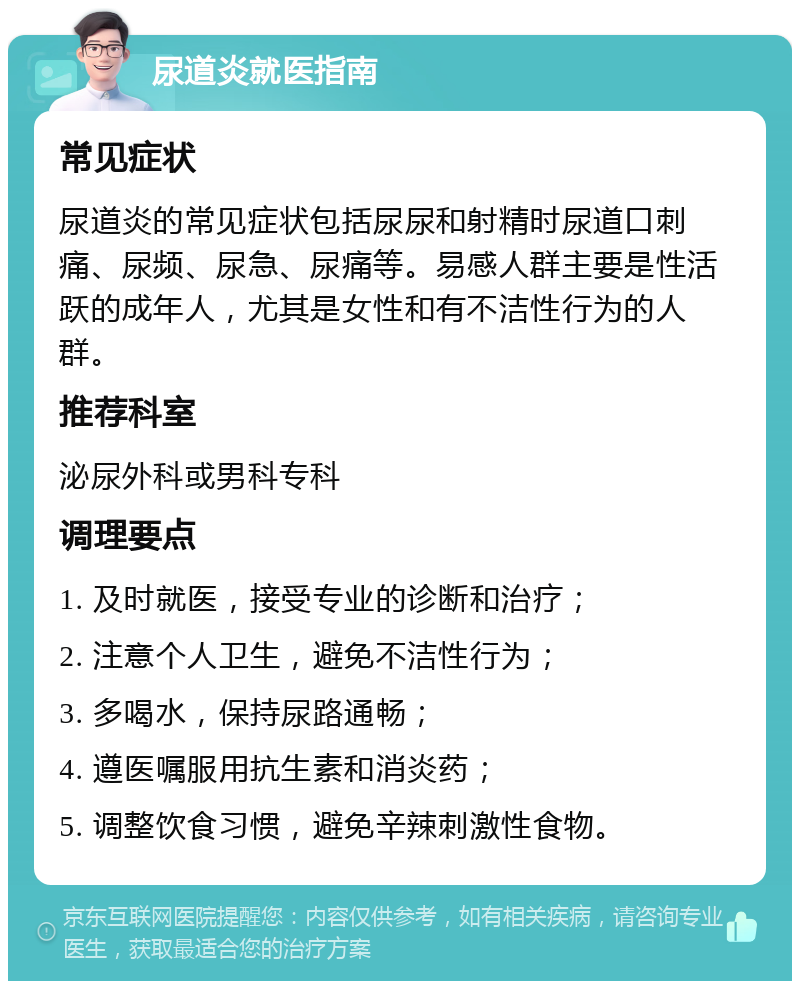 尿道炎就医指南 常见症状 尿道炎的常见症状包括尿尿和射精时尿道口刺痛、尿频、尿急、尿痛等。易感人群主要是性活跃的成年人，尤其是女性和有不洁性行为的人群。 推荐科室 泌尿外科或男科专科 调理要点 1. 及时就医，接受专业的诊断和治疗； 2. 注意个人卫生，避免不洁性行为； 3. 多喝水，保持尿路通畅； 4. 遵医嘱服用抗生素和消炎药； 5. 调整饮食习惯，避免辛辣刺激性食物。