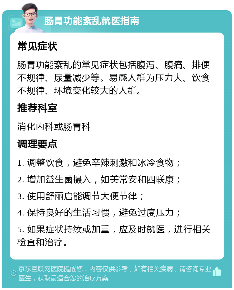 肠胃功能紊乱就医指南 常见症状 肠胃功能紊乱的常见症状包括腹泻、腹痛、排便不规律、尿量减少等。易感人群为压力大、饮食不规律、环境变化较大的人群。 推荐科室 消化内科或肠胃科 调理要点 1. 调整饮食，避免辛辣刺激和冰冷食物； 2. 增加益生菌摄入，如美常安和四联康； 3. 使用舒丽启能调节大便节律； 4. 保持良好的生活习惯，避免过度压力； 5. 如果症状持续或加重，应及时就医，进行相关检查和治疗。