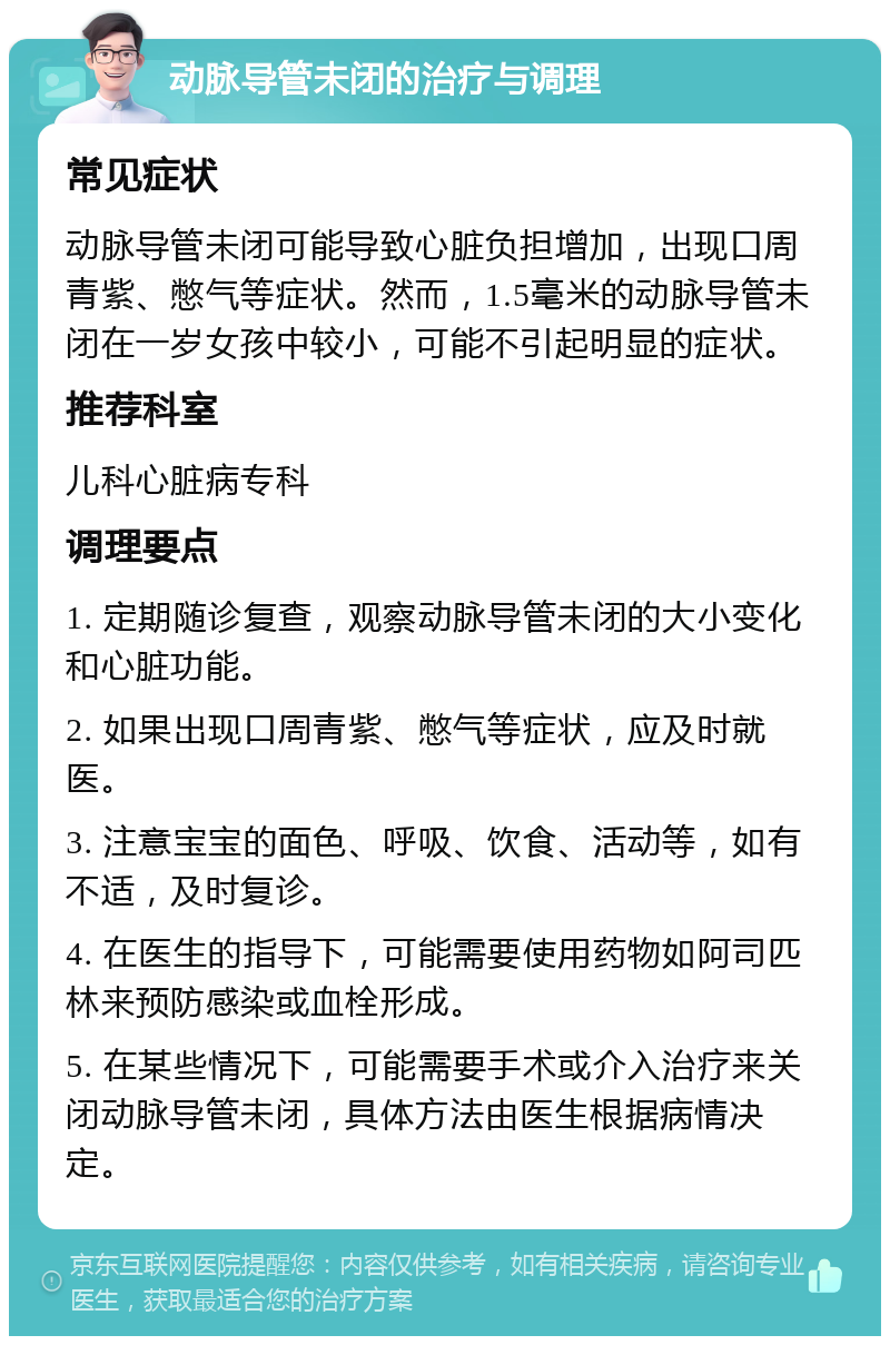 动脉导管未闭的治疗与调理 常见症状 动脉导管未闭可能导致心脏负担增加，出现口周青紫、憋气等症状。然而，1.5毫米的动脉导管未闭在一岁女孩中较小，可能不引起明显的症状。 推荐科室 儿科心脏病专科 调理要点 1. 定期随诊复查，观察动脉导管未闭的大小变化和心脏功能。 2. 如果出现口周青紫、憋气等症状，应及时就医。 3. 注意宝宝的面色、呼吸、饮食、活动等，如有不适，及时复诊。 4. 在医生的指导下，可能需要使用药物如阿司匹林来预防感染或血栓形成。 5. 在某些情况下，可能需要手术或介入治疗来关闭动脉导管未闭，具体方法由医生根据病情决定。