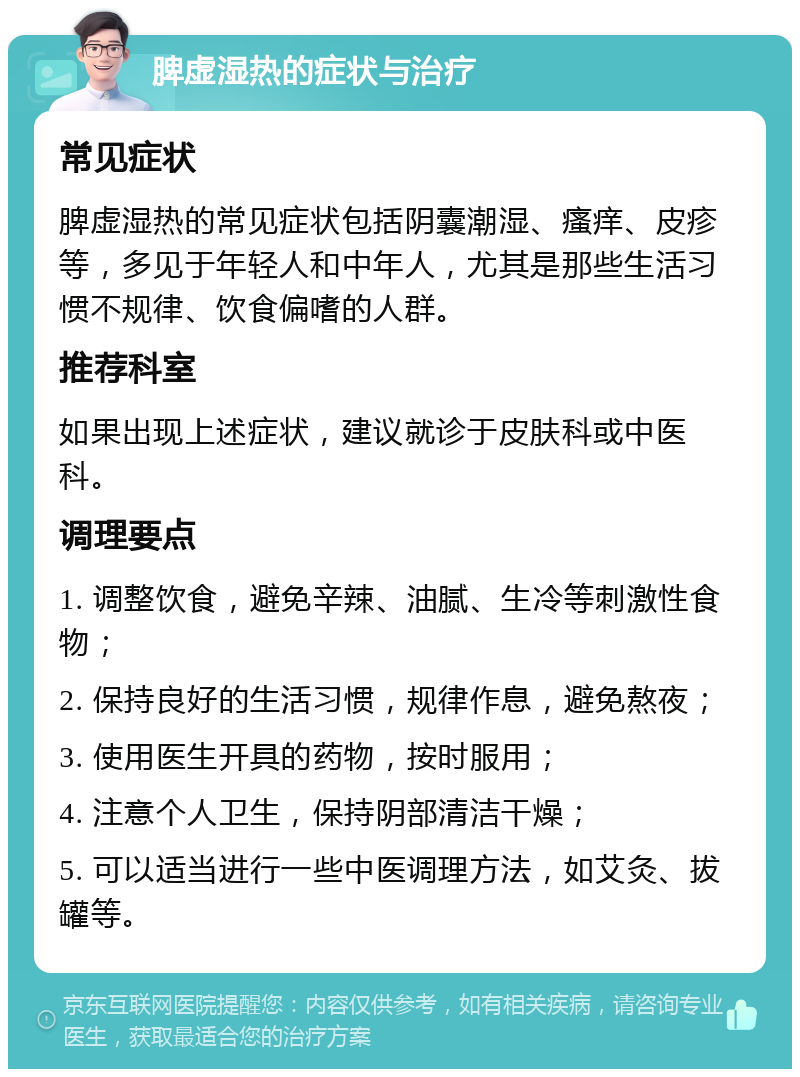 脾虚湿热的症状与治疗 常见症状 脾虚湿热的常见症状包括阴囊潮湿、瘙痒、皮疹等，多见于年轻人和中年人，尤其是那些生活习惯不规律、饮食偏嗜的人群。 推荐科室 如果出现上述症状，建议就诊于皮肤科或中医科。 调理要点 1. 调整饮食，避免辛辣、油腻、生冷等刺激性食物； 2. 保持良好的生活习惯，规律作息，避免熬夜； 3. 使用医生开具的药物，按时服用； 4. 注意个人卫生，保持阴部清洁干燥； 5. 可以适当进行一些中医调理方法，如艾灸、拔罐等。