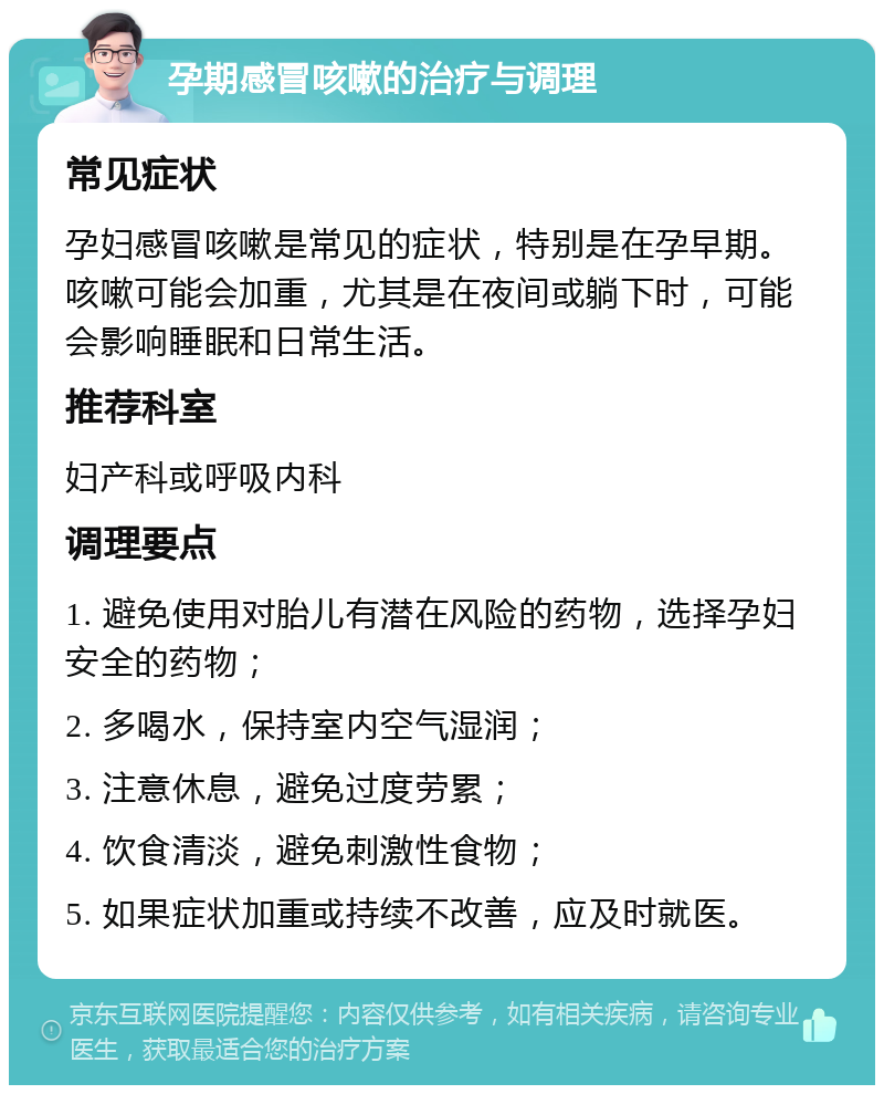 孕期感冒咳嗽的治疗与调理 常见症状 孕妇感冒咳嗽是常见的症状，特别是在孕早期。咳嗽可能会加重，尤其是在夜间或躺下时，可能会影响睡眠和日常生活。 推荐科室 妇产科或呼吸内科 调理要点 1. 避免使用对胎儿有潜在风险的药物，选择孕妇安全的药物； 2. 多喝水，保持室内空气湿润； 3. 注意休息，避免过度劳累； 4. 饮食清淡，避免刺激性食物； 5. 如果症状加重或持续不改善，应及时就医。