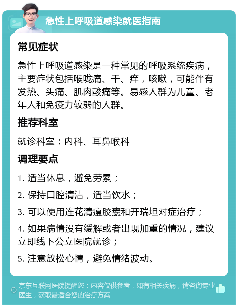 急性上呼吸道感染就医指南 常见症状 急性上呼吸道感染是一种常见的呼吸系统疾病，主要症状包括喉咙痛、干、痒，咳嗽，可能伴有发热、头痛、肌肉酸痛等。易感人群为儿童、老年人和免疫力较弱的人群。 推荐科室 就诊科室：内科、耳鼻喉科 调理要点 1. 适当休息，避免劳累； 2. 保持口腔清洁，适当饮水； 3. 可以使用连花清瘟胶囊和开瑞坦对症治疗； 4. 如果病情没有缓解或者出现加重的情况，建议立即线下公立医院就诊； 5. 注意放松心情，避免情绪波动。