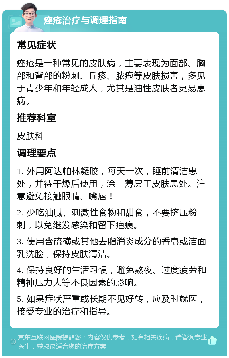 痤疮治疗与调理指南 常见症状 痤疮是一种常见的皮肤病，主要表现为面部、胸部和背部的粉刺、丘疹、脓疱等皮肤损害，多见于青少年和年轻成人，尤其是油性皮肤者更易患病。 推荐科室 皮肤科 调理要点 1. 外用阿达帕林凝胶，每天一次，睡前清洁患处，并待干燥后使用，涂一薄层于皮肤患处。注意避免接触眼睛、嘴唇！ 2. 少吃油腻、刺激性食物和甜食，不要挤压粉刺，以免继发感染和留下疤痕。 3. 使用含硫磺或其他去脂消炎成分的香皂或洁面乳洗脸，保持皮肤清洁。 4. 保持良好的生活习惯，避免熬夜、过度疲劳和精神压力大等不良因素的影响。 5. 如果症状严重或长期不见好转，应及时就医，接受专业的治疗和指导。