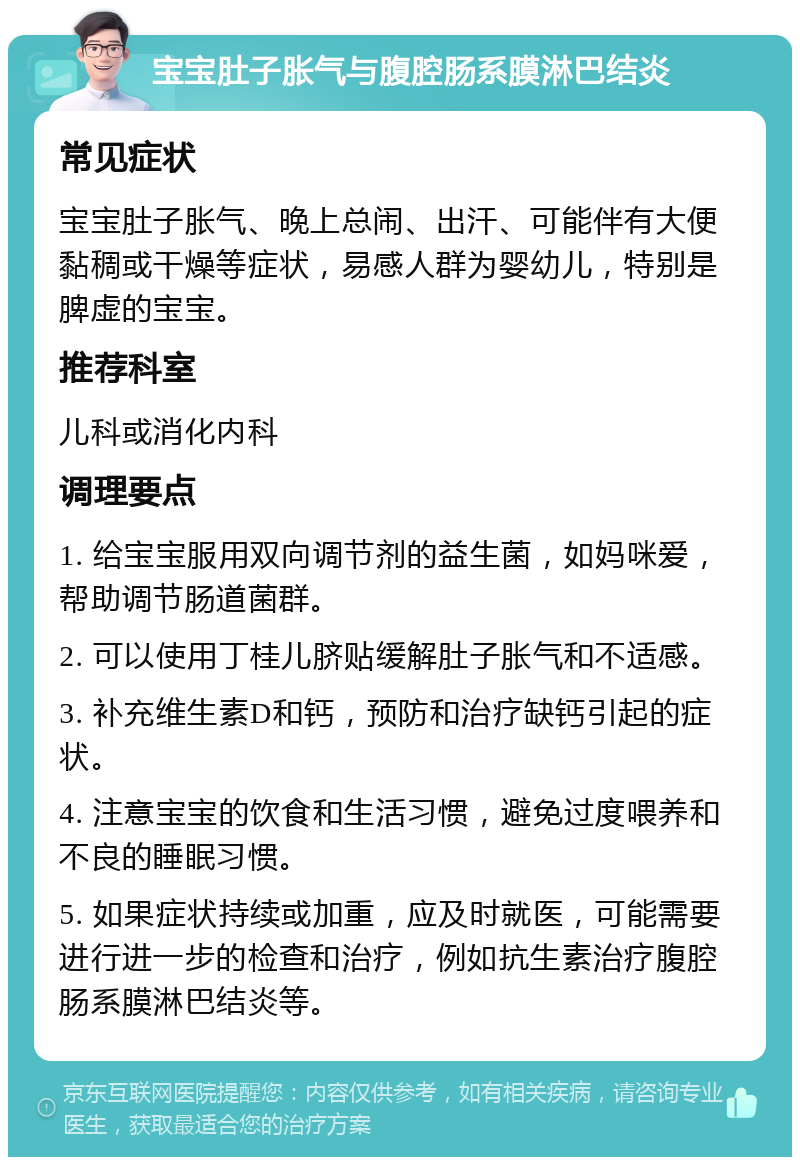 宝宝肚子胀气与腹腔肠系膜淋巴结炎 常见症状 宝宝肚子胀气、晚上总闹、出汗、可能伴有大便黏稠或干燥等症状，易感人群为婴幼儿，特别是脾虚的宝宝。 推荐科室 儿科或消化内科 调理要点 1. 给宝宝服用双向调节剂的益生菌，如妈咪爱，帮助调节肠道菌群。 2. 可以使用丁桂儿脐贴缓解肚子胀气和不适感。 3. 补充维生素D和钙，预防和治疗缺钙引起的症状。 4. 注意宝宝的饮食和生活习惯，避免过度喂养和不良的睡眠习惯。 5. 如果症状持续或加重，应及时就医，可能需要进行进一步的检查和治疗，例如抗生素治疗腹腔肠系膜淋巴结炎等。