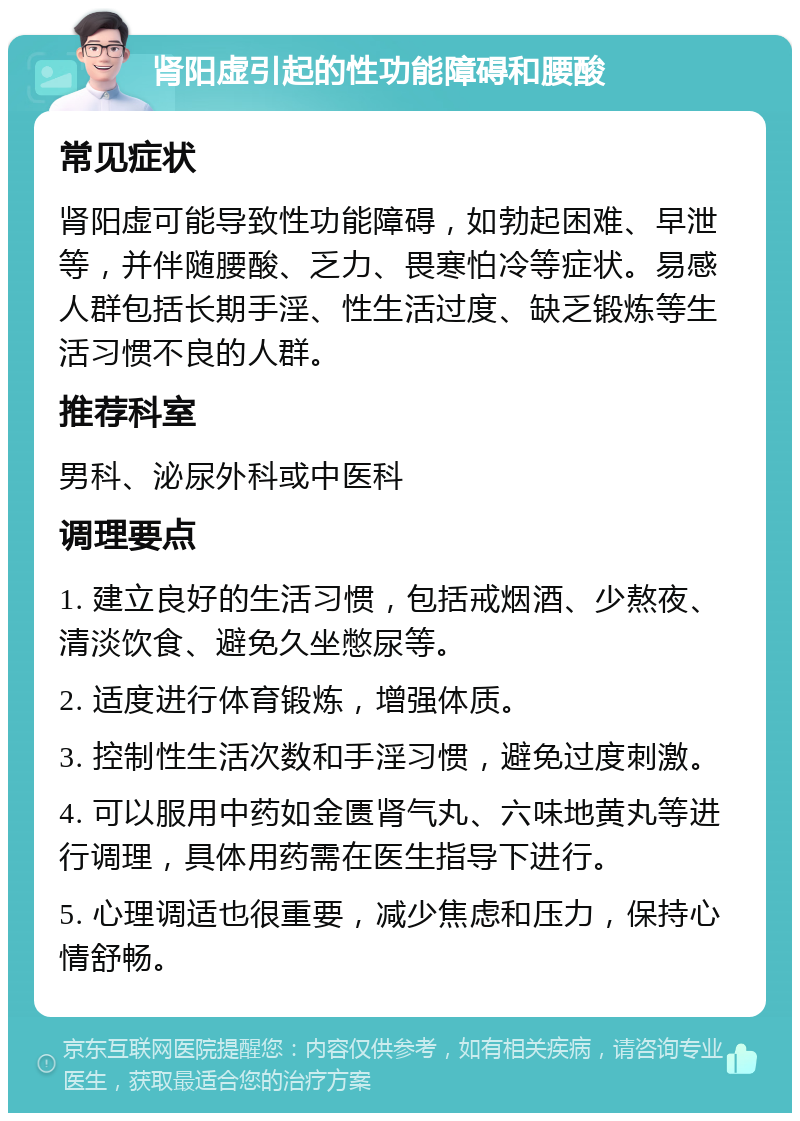 肾阳虚引起的性功能障碍和腰酸 常见症状 肾阳虚可能导致性功能障碍，如勃起困难、早泄等，并伴随腰酸、乏力、畏寒怕冷等症状。易感人群包括长期手淫、性生活过度、缺乏锻炼等生活习惯不良的人群。 推荐科室 男科、泌尿外科或中医科 调理要点 1. 建立良好的生活习惯，包括戒烟酒、少熬夜、清淡饮食、避免久坐憋尿等。 2. 适度进行体育锻炼，增强体质。 3. 控制性生活次数和手淫习惯，避免过度刺激。 4. 可以服用中药如金匮肾气丸、六味地黄丸等进行调理，具体用药需在医生指导下进行。 5. 心理调适也很重要，减少焦虑和压力，保持心情舒畅。