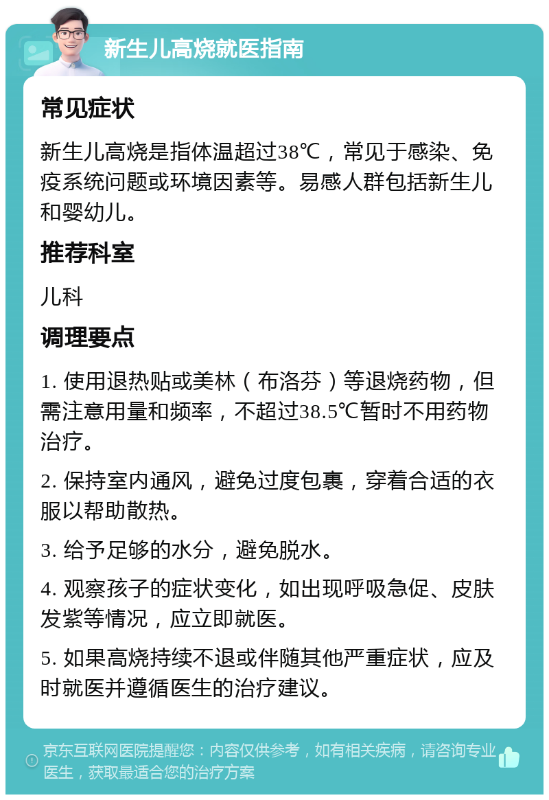 新生儿高烧就医指南 常见症状 新生儿高烧是指体温超过38℃，常见于感染、免疫系统问题或环境因素等。易感人群包括新生儿和婴幼儿。 推荐科室 儿科 调理要点 1. 使用退热贴或美林（布洛芬）等退烧药物，但需注意用量和频率，不超过38.5℃暂时不用药物治疗。 2. 保持室内通风，避免过度包裹，穿着合适的衣服以帮助散热。 3. 给予足够的水分，避免脱水。 4. 观察孩子的症状变化，如出现呼吸急促、皮肤发紫等情况，应立即就医。 5. 如果高烧持续不退或伴随其他严重症状，应及时就医并遵循医生的治疗建议。