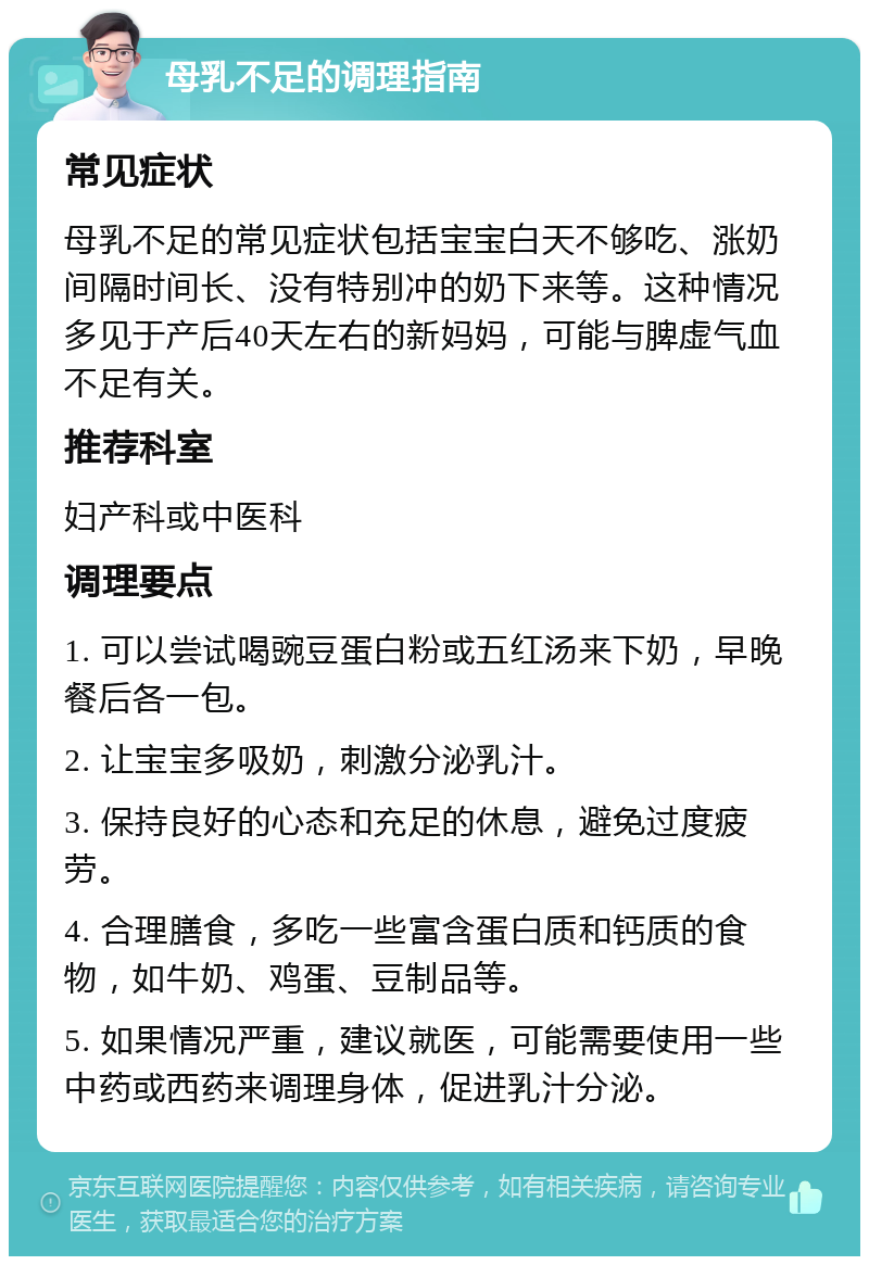 母乳不足的调理指南 常见症状 母乳不足的常见症状包括宝宝白天不够吃、涨奶间隔时间长、没有特别冲的奶下来等。这种情况多见于产后40天左右的新妈妈，可能与脾虚气血不足有关。 推荐科室 妇产科或中医科 调理要点 1. 可以尝试喝豌豆蛋白粉或五红汤来下奶，早晚餐后各一包。 2. 让宝宝多吸奶，刺激分泌乳汁。 3. 保持良好的心态和充足的休息，避免过度疲劳。 4. 合理膳食，多吃一些富含蛋白质和钙质的食物，如牛奶、鸡蛋、豆制品等。 5. 如果情况严重，建议就医，可能需要使用一些中药或西药来调理身体，促进乳汁分泌。