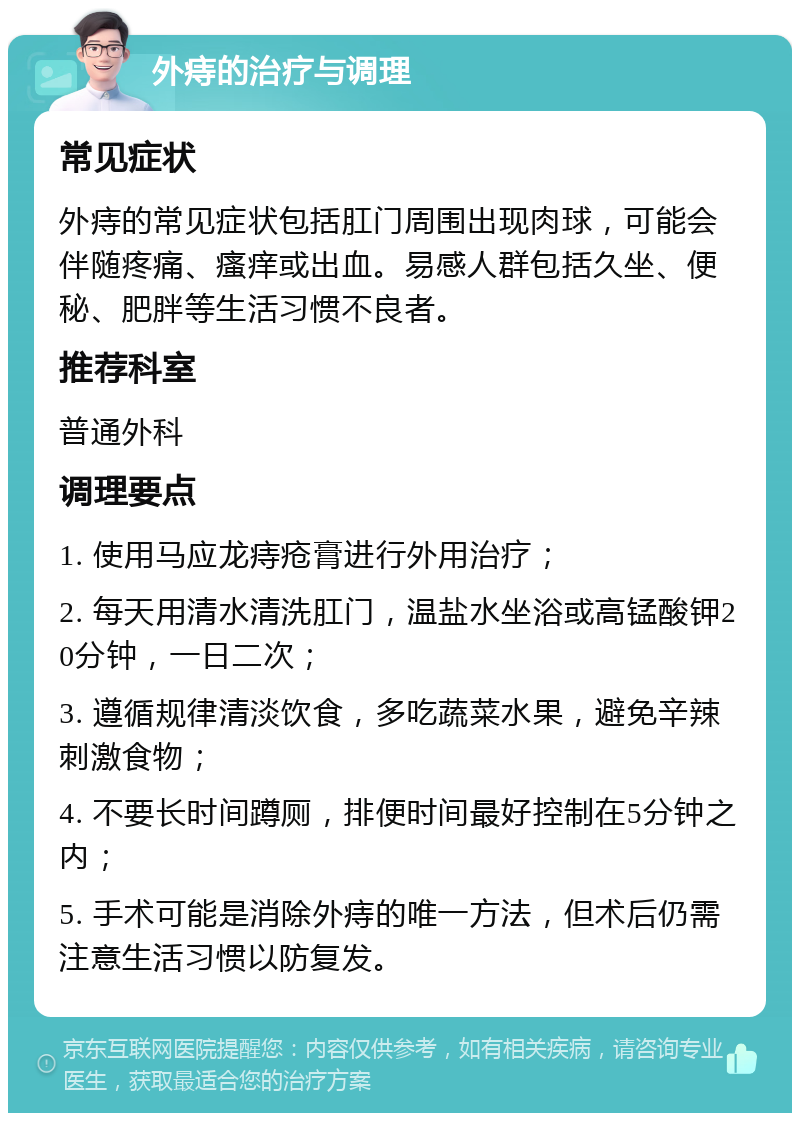 外痔的治疗与调理 常见症状 外痔的常见症状包括肛门周围出现肉球，可能会伴随疼痛、瘙痒或出血。易感人群包括久坐、便秘、肥胖等生活习惯不良者。 推荐科室 普通外科 调理要点 1. 使用马应龙痔疮膏进行外用治疗； 2. 每天用清水清洗肛门，温盐水坐浴或高锰酸钾20分钟，一日二次； 3. 遵循规律清淡饮食，多吃蔬菜水果，避免辛辣刺激食物； 4. 不要长时间蹲厕，排便时间最好控制在5分钟之内； 5. 手术可能是消除外痔的唯一方法，但术后仍需注意生活习惯以防复发。