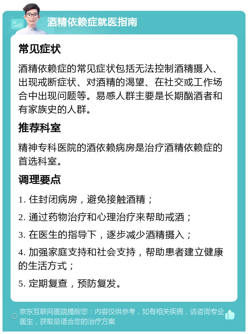 酒精依赖症就医指南 常见症状 酒精依赖症的常见症状包括无法控制酒精摄入、出现戒断症状、对酒精的渴望、在社交或工作场合中出现问题等。易感人群主要是长期酗酒者和有家族史的人群。 推荐科室 精神专科医院的酒依赖病房是治疗酒精依赖症的首选科室。 调理要点 1. 住封闭病房，避免接触酒精； 2. 通过药物治疗和心理治疗来帮助戒酒； 3. 在医生的指导下，逐步减少酒精摄入； 4. 加强家庭支持和社会支持，帮助患者建立健康的生活方式； 5. 定期复查，预防复发。