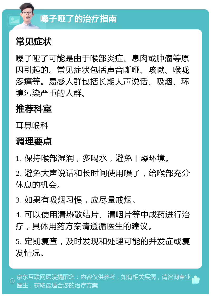 嗓子哑了的治疗指南 常见症状 嗓子哑了可能是由于喉部炎症、息肉或肿瘤等原因引起的。常见症状包括声音嘶哑、咳嗽、喉咙疼痛等。易感人群包括长期大声说话、吸烟、环境污染严重的人群。 推荐科室 耳鼻喉科 调理要点 1. 保持喉部湿润，多喝水，避免干燥环境。 2. 避免大声说话和长时间使用嗓子，给喉部充分休息的机会。 3. 如果有吸烟习惯，应尽量戒烟。 4. 可以使用清热散结片、清咽片等中成药进行治疗，具体用药方案请遵循医生的建议。 5. 定期复查，及时发现和处理可能的并发症或复发情况。