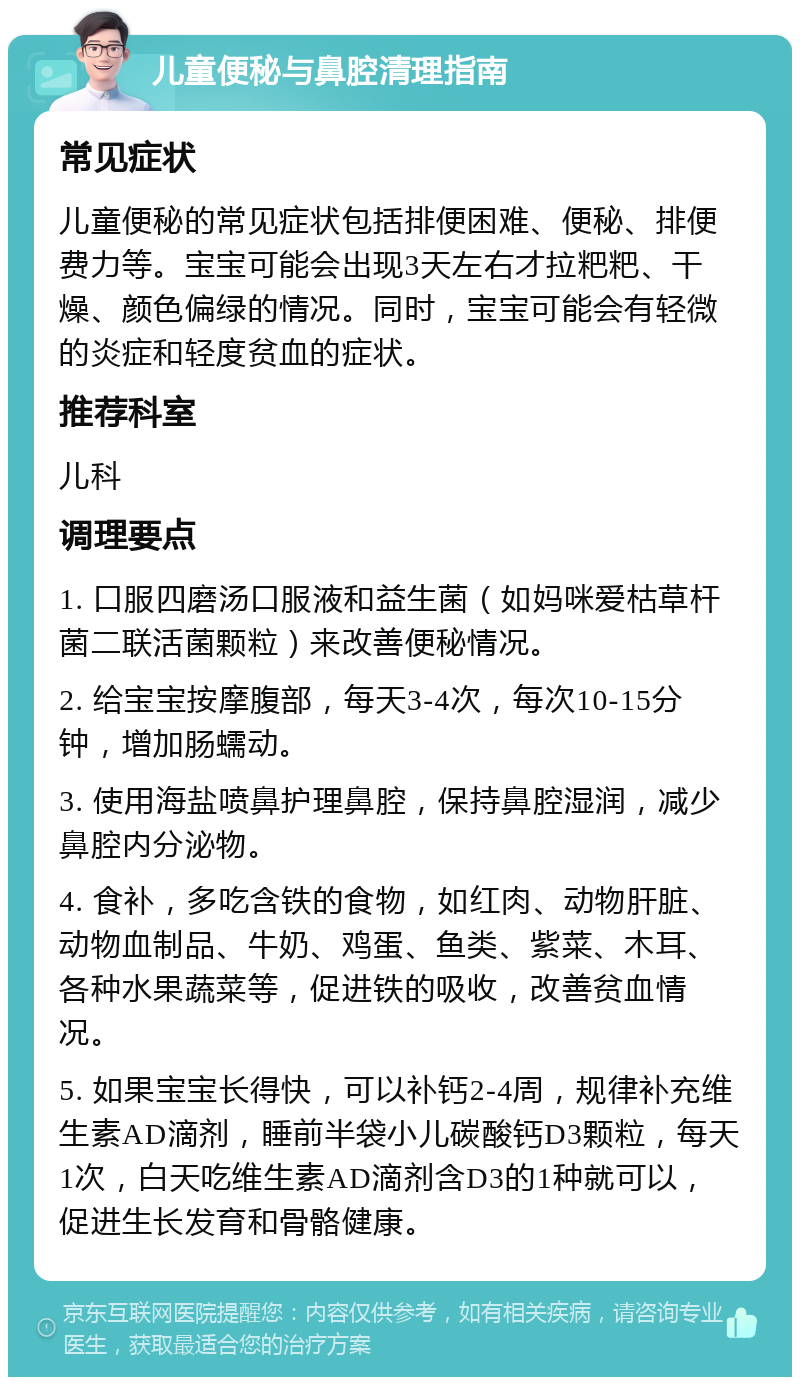 儿童便秘与鼻腔清理指南 常见症状 儿童便秘的常见症状包括排便困难、便秘、排便费力等。宝宝可能会出现3天左右才拉粑粑、干燥、颜色偏绿的情况。同时，宝宝可能会有轻微的炎症和轻度贫血的症状。 推荐科室 儿科 调理要点 1. 口服四磨汤口服液和益生菌（如妈咪爱枯草杆菌二联活菌颗粒）来改善便秘情况。 2. 给宝宝按摩腹部，每天3-4次，每次10-15分钟，增加肠蠕动。 3. 使用海盐喷鼻护理鼻腔，保持鼻腔湿润，减少鼻腔内分泌物。 4. 食补，多吃含铁的食物，如红肉、动物肝脏、动物血制品、牛奶、鸡蛋、鱼类、紫菜、木耳、各种水果蔬菜等，促进铁的吸收，改善贫血情况。 5. 如果宝宝长得快，可以补钙2-4周，规律补充维生素AD滴剂，睡前半袋小儿碳酸钙D3颗粒，每天1次，白天吃维生素AD滴剂含D3的1种就可以，促进生长发育和骨骼健康。