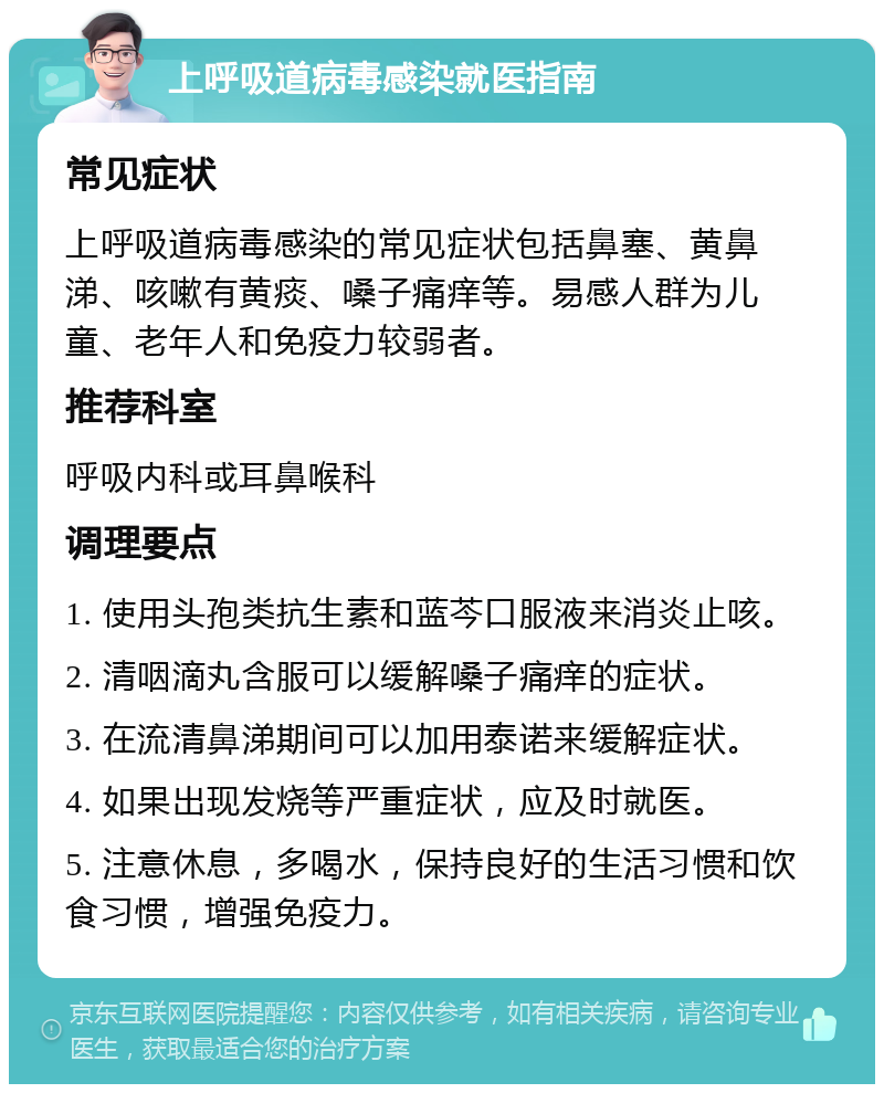 上呼吸道病毒感染就医指南 常见症状 上呼吸道病毒感染的常见症状包括鼻塞、黄鼻涕、咳嗽有黄痰、嗓子痛痒等。易感人群为儿童、老年人和免疫力较弱者。 推荐科室 呼吸内科或耳鼻喉科 调理要点 1. 使用头孢类抗生素和蓝芩口服液来消炎止咳。 2. 清咽滴丸含服可以缓解嗓子痛痒的症状。 3. 在流清鼻涕期间可以加用泰诺来缓解症状。 4. 如果出现发烧等严重症状，应及时就医。 5. 注意休息，多喝水，保持良好的生活习惯和饮食习惯，增强免疫力。