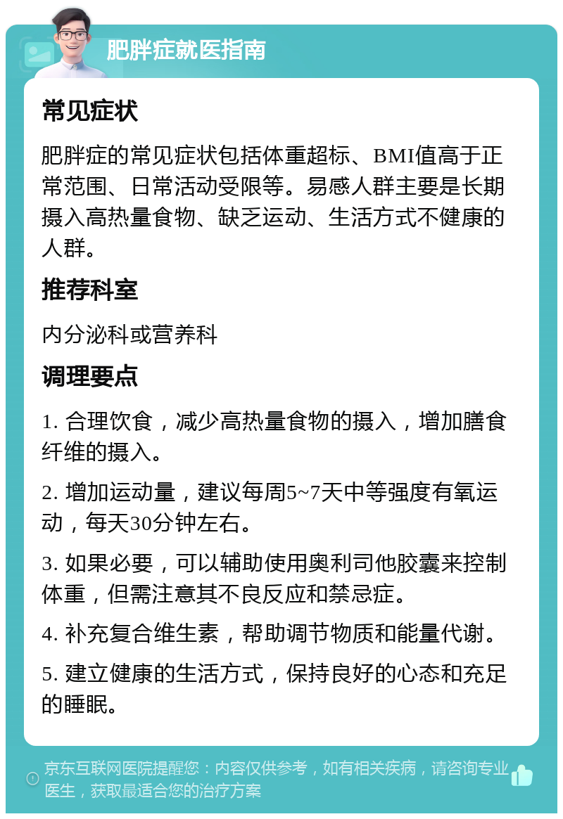 肥胖症就医指南 常见症状 肥胖症的常见症状包括体重超标、BMI值高于正常范围、日常活动受限等。易感人群主要是长期摄入高热量食物、缺乏运动、生活方式不健康的人群。 推荐科室 内分泌科或营养科 调理要点 1. 合理饮食，减少高热量食物的摄入，增加膳食纤维的摄入。 2. 增加运动量，建议每周5~7天中等强度有氧运动，每天30分钟左右。 3. 如果必要，可以辅助使用奥利司他胶囊来控制体重，但需注意其不良反应和禁忌症。 4. 补充复合维生素，帮助调节物质和能量代谢。 5. 建立健康的生活方式，保持良好的心态和充足的睡眠。