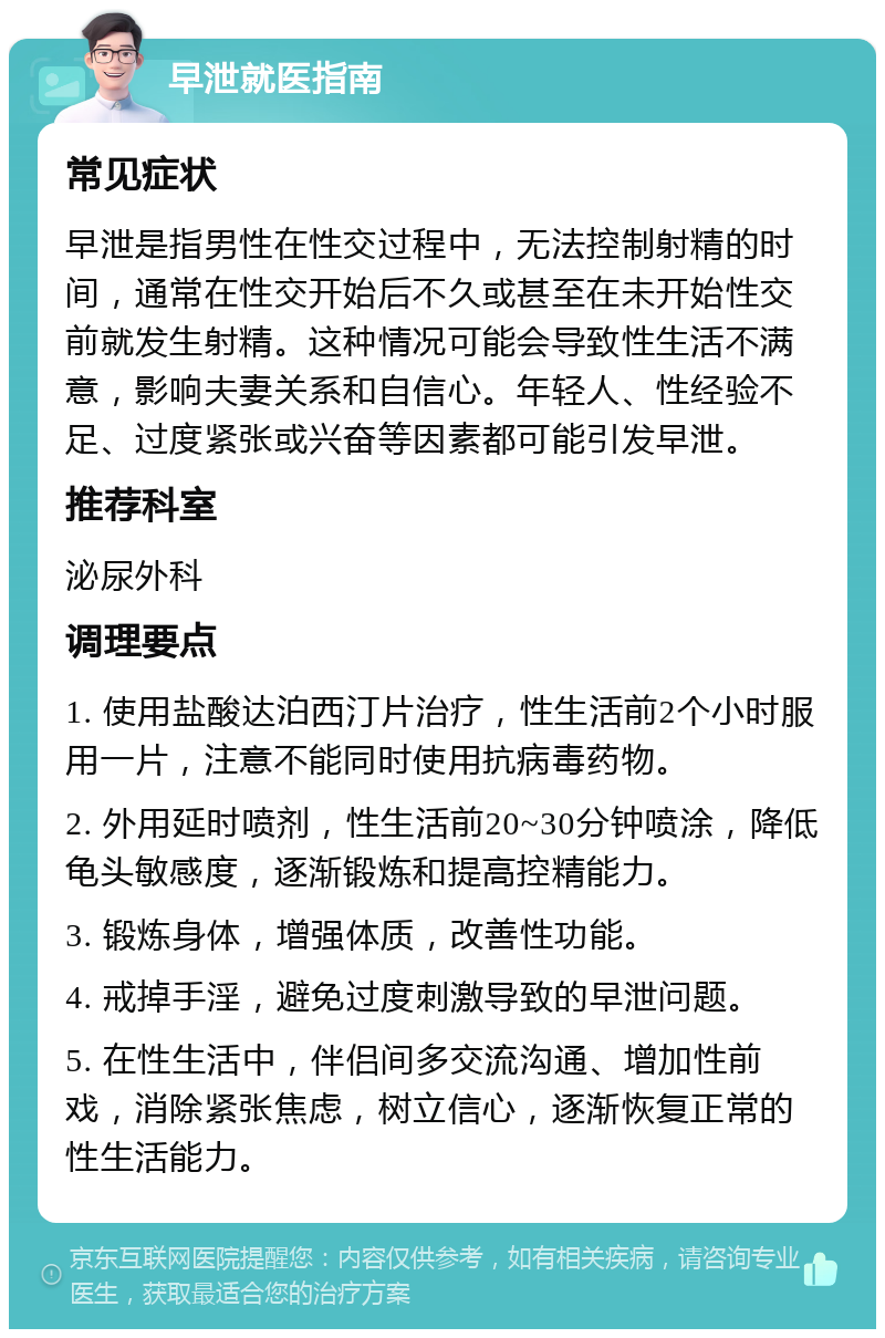 早泄就医指南 常见症状 早泄是指男性在性交过程中，无法控制射精的时间，通常在性交开始后不久或甚至在未开始性交前就发生射精。这种情况可能会导致性生活不满意，影响夫妻关系和自信心。年轻人、性经验不足、过度紧张或兴奋等因素都可能引发早泄。 推荐科室 泌尿外科 调理要点 1. 使用盐酸达泊西汀片治疗，性生活前2个小时服用一片，注意不能同时使用抗病毒药物。 2. 外用延时喷剂，性生活前20~30分钟喷涂，降低龟头敏感度，逐渐锻炼和提高控精能力。 3. 锻炼身体，增强体质，改善性功能。 4. 戒掉手淫，避免过度刺激导致的早泄问题。 5. 在性生活中，伴侣间多交流沟通、增加性前戏，消除紧张焦虑，树立信心，逐渐恢复正常的性生活能力。