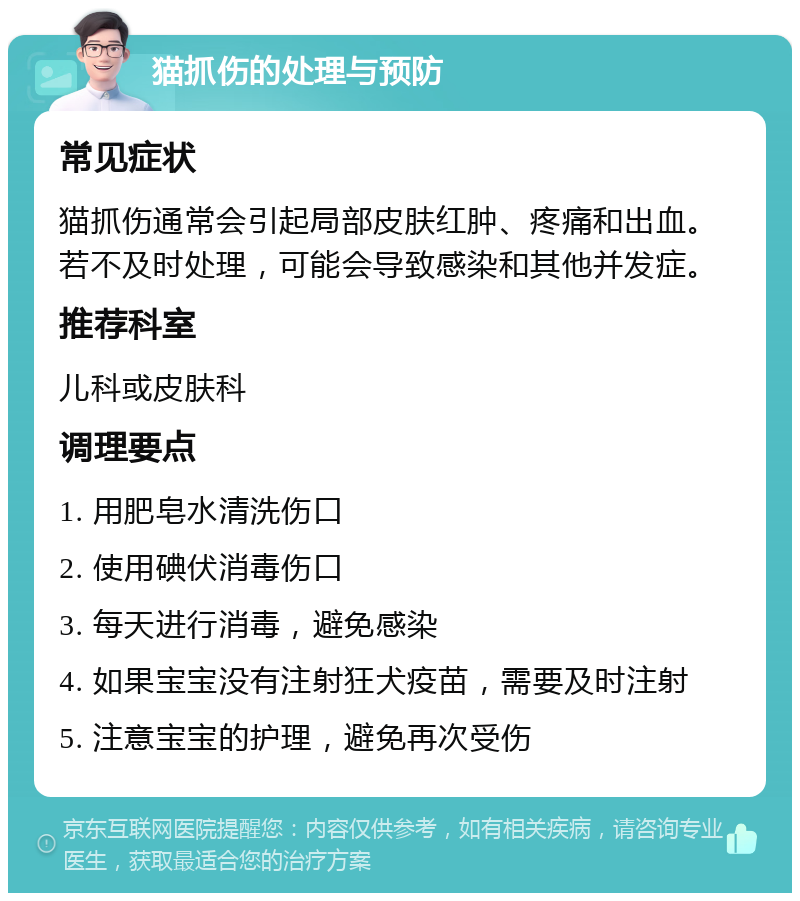 猫抓伤的处理与预防 常见症状 猫抓伤通常会引起局部皮肤红肿、疼痛和出血。若不及时处理，可能会导致感染和其他并发症。 推荐科室 儿科或皮肤科 调理要点 1. 用肥皂水清洗伤口 2. 使用碘伏消毒伤口 3. 每天进行消毒，避免感染 4. 如果宝宝没有注射狂犬疫苗，需要及时注射 5. 注意宝宝的护理，避免再次受伤