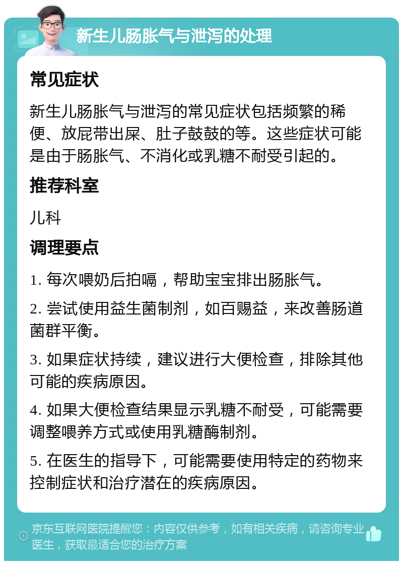 新生儿肠胀气与泄泻的处理 常见症状 新生儿肠胀气与泄泻的常见症状包括频繁的稀便、放屁带出屎、肚子鼓鼓的等。这些症状可能是由于肠胀气、不消化或乳糖不耐受引起的。 推荐科室 儿科 调理要点 1. 每次喂奶后拍嗝，帮助宝宝排出肠胀气。 2. 尝试使用益生菌制剂，如百赐益，来改善肠道菌群平衡。 3. 如果症状持续，建议进行大便检查，排除其他可能的疾病原因。 4. 如果大便检查结果显示乳糖不耐受，可能需要调整喂养方式或使用乳糖酶制剂。 5. 在医生的指导下，可能需要使用特定的药物来控制症状和治疗潜在的疾病原因。