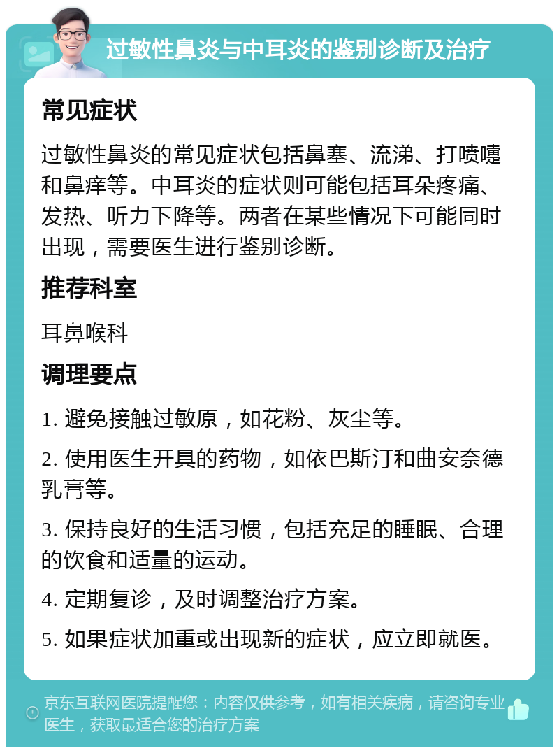 过敏性鼻炎与中耳炎的鉴别诊断及治疗 常见症状 过敏性鼻炎的常见症状包括鼻塞、流涕、打喷嚏和鼻痒等。中耳炎的症状则可能包括耳朵疼痛、发热、听力下降等。两者在某些情况下可能同时出现，需要医生进行鉴别诊断。 推荐科室 耳鼻喉科 调理要点 1. 避免接触过敏原，如花粉、灰尘等。 2. 使用医生开具的药物，如依巴斯汀和曲安奈德乳膏等。 3. 保持良好的生活习惯，包括充足的睡眠、合理的饮食和适量的运动。 4. 定期复诊，及时调整治疗方案。 5. 如果症状加重或出现新的症状，应立即就医。