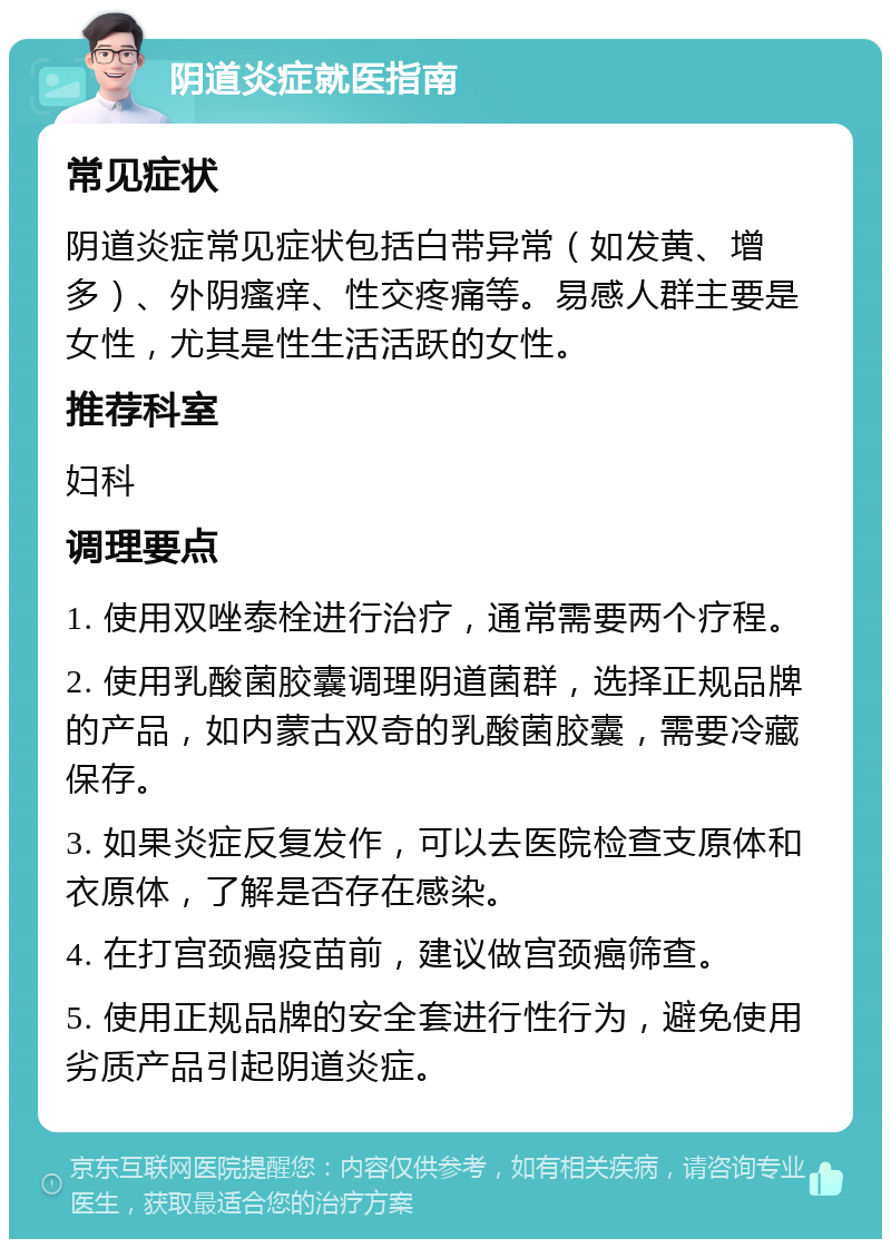 阴道炎症就医指南 常见症状 阴道炎症常见症状包括白带异常（如发黄、增多）、外阴瘙痒、性交疼痛等。易感人群主要是女性，尤其是性生活活跃的女性。 推荐科室 妇科 调理要点 1. 使用双唑泰栓进行治疗，通常需要两个疗程。 2. 使用乳酸菌胶囊调理阴道菌群，选择正规品牌的产品，如内蒙古双奇的乳酸菌胶囊，需要冷藏保存。 3. 如果炎症反复发作，可以去医院检查支原体和衣原体，了解是否存在感染。 4. 在打宫颈癌疫苗前，建议做宫颈癌筛查。 5. 使用正规品牌的安全套进行性行为，避免使用劣质产品引起阴道炎症。