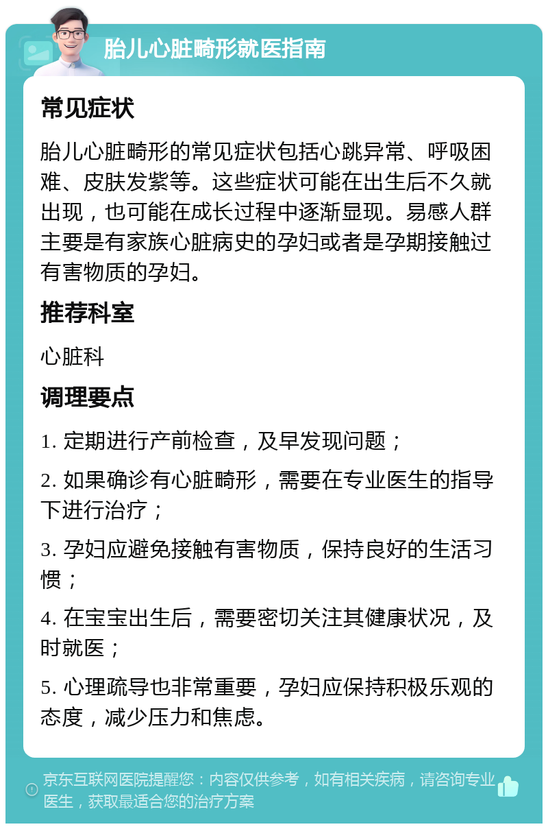 胎儿心脏畸形就医指南 常见症状 胎儿心脏畸形的常见症状包括心跳异常、呼吸困难、皮肤发紫等。这些症状可能在出生后不久就出现，也可能在成长过程中逐渐显现。易感人群主要是有家族心脏病史的孕妇或者是孕期接触过有害物质的孕妇。 推荐科室 心脏科 调理要点 1. 定期进行产前检查，及早发现问题； 2. 如果确诊有心脏畸形，需要在专业医生的指导下进行治疗； 3. 孕妇应避免接触有害物质，保持良好的生活习惯； 4. 在宝宝出生后，需要密切关注其健康状况，及时就医； 5. 心理疏导也非常重要，孕妇应保持积极乐观的态度，减少压力和焦虑。