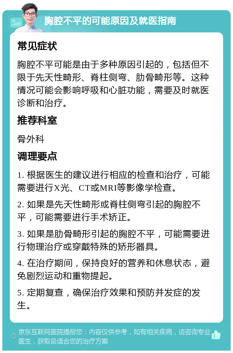 胸腔不平的可能原因及就医指南 常见症状 胸腔不平可能是由于多种原因引起的，包括但不限于先天性畸形、脊柱侧弯、肋骨畸形等。这种情况可能会影响呼吸和心脏功能，需要及时就医诊断和治疗。 推荐科室 骨外科 调理要点 1. 根据医生的建议进行相应的检查和治疗，可能需要进行X光、CT或MRI等影像学检查。 2. 如果是先天性畸形或脊柱侧弯引起的胸腔不平，可能需要进行手术矫正。 3. 如果是肋骨畸形引起的胸腔不平，可能需要进行物理治疗或穿戴特殊的矫形器具。 4. 在治疗期间，保持良好的营养和休息状态，避免剧烈运动和重物提起。 5. 定期复查，确保治疗效果和预防并发症的发生。