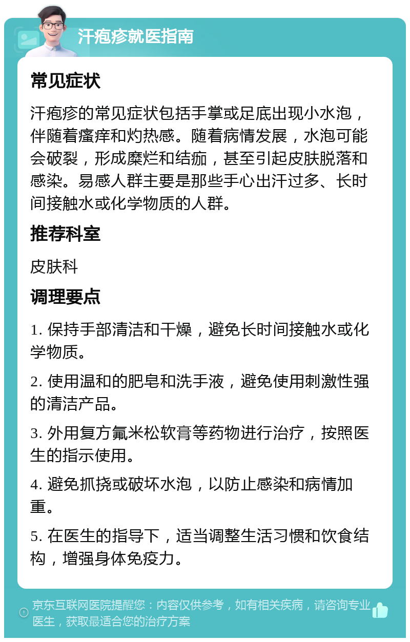 汗疱疹就医指南 常见症状 汗疱疹的常见症状包括手掌或足底出现小水泡，伴随着瘙痒和灼热感。随着病情发展，水泡可能会破裂，形成糜烂和结痂，甚至引起皮肤脱落和感染。易感人群主要是那些手心出汗过多、长时间接触水或化学物质的人群。 推荐科室 皮肤科 调理要点 1. 保持手部清洁和干燥，避免长时间接触水或化学物质。 2. 使用温和的肥皂和洗手液，避免使用刺激性强的清洁产品。 3. 外用复方氟米松软膏等药物进行治疗，按照医生的指示使用。 4. 避免抓挠或破坏水泡，以防止感染和病情加重。 5. 在医生的指导下，适当调整生活习惯和饮食结构，增强身体免疫力。