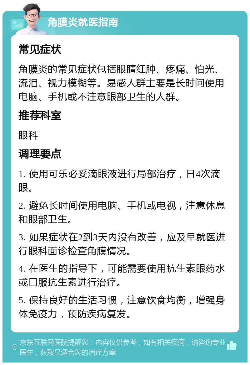 角膜炎就医指南 常见症状 角膜炎的常见症状包括眼睛红肿、疼痛、怕光、流泪、视力模糊等。易感人群主要是长时间使用电脑、手机或不注意眼部卫生的人群。 推荐科室 眼科 调理要点 1. 使用可乐必妥滴眼液进行局部治疗，日4次滴眼。 2. 避免长时间使用电脑、手机或电视，注意休息和眼部卫生。 3. 如果症状在2到3天内没有改善，应及早就医进行眼科面诊检查角膜情况。 4. 在医生的指导下，可能需要使用抗生素眼药水或口服抗生素进行治疗。 5. 保持良好的生活习惯，注意饮食均衡，增强身体免疫力，预防疾病复发。