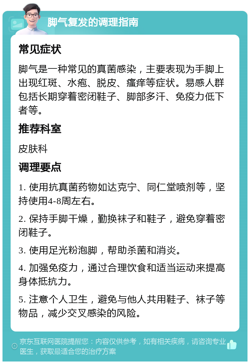 脚气复发的调理指南 常见症状 脚气是一种常见的真菌感染，主要表现为手脚上出现红斑、水疱、脱皮、瘙痒等症状。易感人群包括长期穿着密闭鞋子、脚部多汗、免疫力低下者等。 推荐科室 皮肤科 调理要点 1. 使用抗真菌药物如达克宁、同仁堂喷剂等，坚持使用4-8周左右。 2. 保持手脚干燥，勤换袜子和鞋子，避免穿着密闭鞋子。 3. 使用足光粉泡脚，帮助杀菌和消炎。 4. 加强免疫力，通过合理饮食和适当运动来提高身体抵抗力。 5. 注意个人卫生，避免与他人共用鞋子、袜子等物品，减少交叉感染的风险。