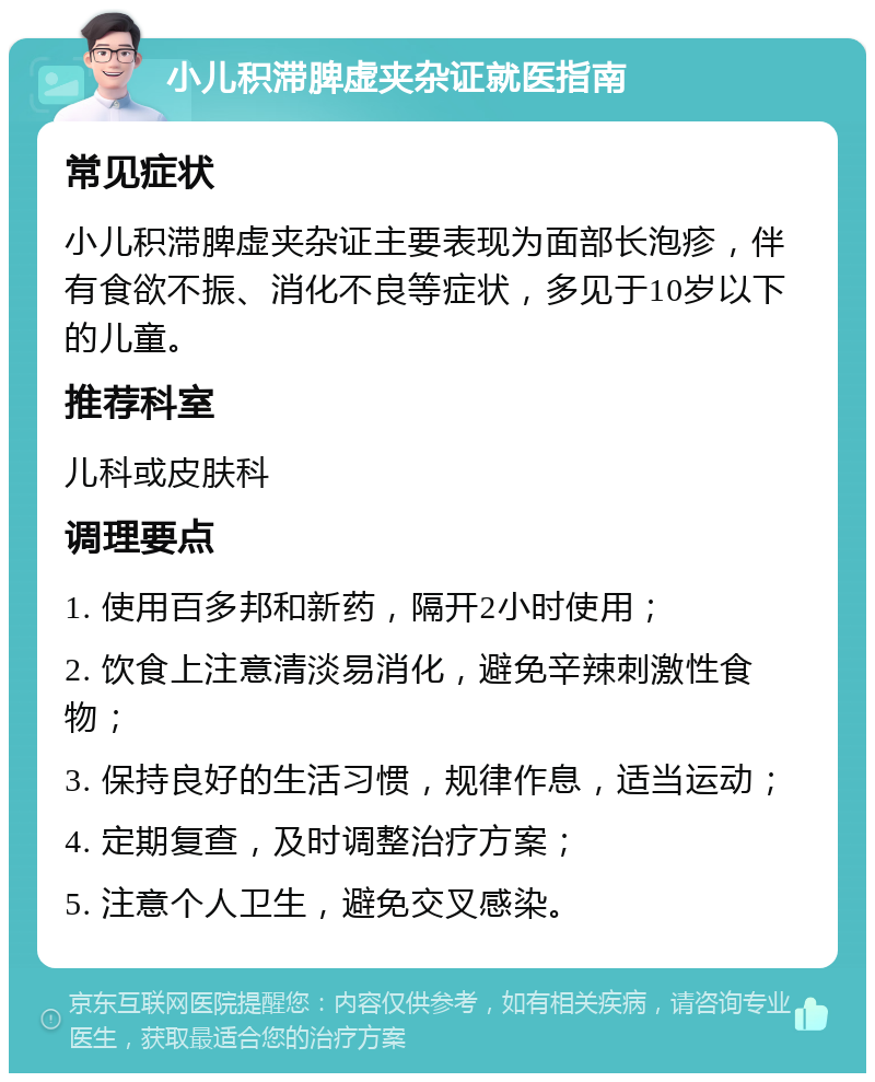 小儿积滞脾虚夹杂证就医指南 常见症状 小儿积滞脾虚夹杂证主要表现为面部长泡疹，伴有食欲不振、消化不良等症状，多见于10岁以下的儿童。 推荐科室 儿科或皮肤科 调理要点 1. 使用百多邦和新药，隔开2小时使用； 2. 饮食上注意清淡易消化，避免辛辣刺激性食物； 3. 保持良好的生活习惯，规律作息，适当运动； 4. 定期复查，及时调整治疗方案； 5. 注意个人卫生，避免交叉感染。