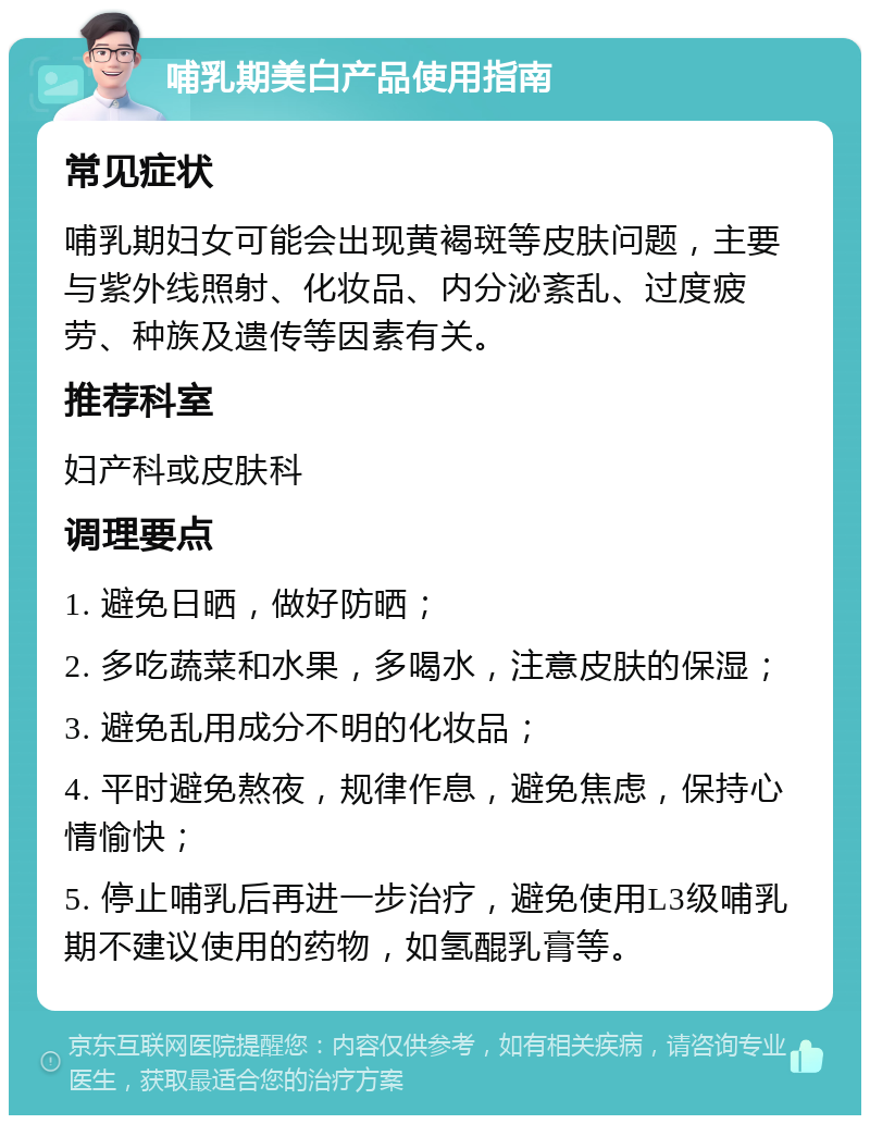 哺乳期美白产品使用指南 常见症状 哺乳期妇女可能会出现黄褐斑等皮肤问题，主要与紫外线照射、化妆品、内分泌紊乱、过度疲劳、种族及遗传等因素有关。 推荐科室 妇产科或皮肤科 调理要点 1. 避免日晒，做好防晒； 2. 多吃蔬菜和水果，多喝水，注意皮肤的保湿； 3. 避免乱用成分不明的化妆品； 4. 平时避免熬夜，规律作息，避免焦虑，保持心情愉快； 5. 停止哺乳后再进一步治疗，避免使用L3级哺乳期不建议使用的药物，如氢醌乳膏等。