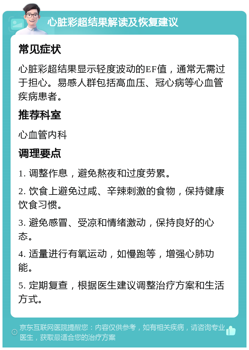 心脏彩超结果解读及恢复建议 常见症状 心脏彩超结果显示轻度波动的EF值，通常无需过于担心。易感人群包括高血压、冠心病等心血管疾病患者。 推荐科室 心血管内科 调理要点 1. 调整作息，避免熬夜和过度劳累。 2. 饮食上避免过咸、辛辣刺激的食物，保持健康饮食习惯。 3. 避免感冒、受凉和情绪激动，保持良好的心态。 4. 适量进行有氧运动，如慢跑等，增强心肺功能。 5. 定期复查，根据医生建议调整治疗方案和生活方式。