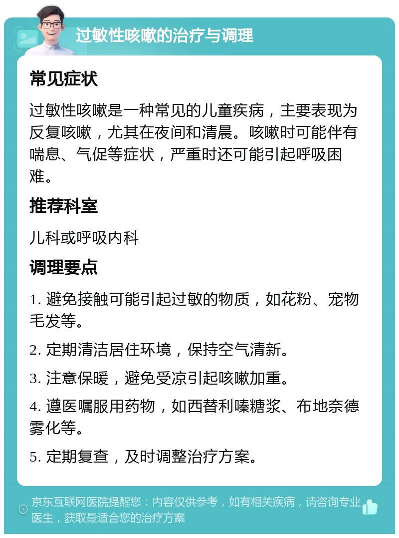 过敏性咳嗽的治疗与调理 常见症状 过敏性咳嗽是一种常见的儿童疾病，主要表现为反复咳嗽，尤其在夜间和清晨。咳嗽时可能伴有喘息、气促等症状，严重时还可能引起呼吸困难。 推荐科室 儿科或呼吸内科 调理要点 1. 避免接触可能引起过敏的物质，如花粉、宠物毛发等。 2. 定期清洁居住环境，保持空气清新。 3. 注意保暖，避免受凉引起咳嗽加重。 4. 遵医嘱服用药物，如西替利嗪糖浆、布地奈德雾化等。 5. 定期复查，及时调整治疗方案。