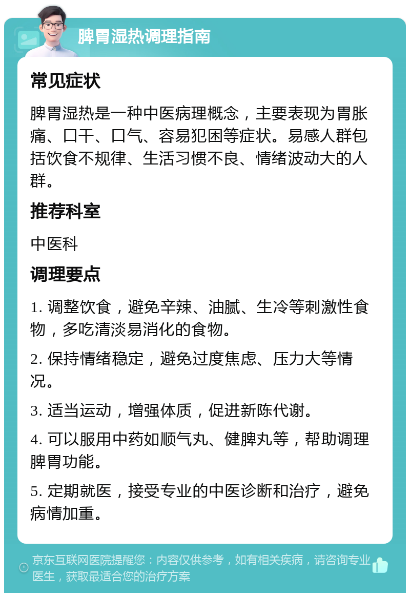 脾胃湿热调理指南 常见症状 脾胃湿热是一种中医病理概念，主要表现为胃胀痛、口干、口气、容易犯困等症状。易感人群包括饮食不规律、生活习惯不良、情绪波动大的人群。 推荐科室 中医科 调理要点 1. 调整饮食，避免辛辣、油腻、生冷等刺激性食物，多吃清淡易消化的食物。 2. 保持情绪稳定，避免过度焦虑、压力大等情况。 3. 适当运动，增强体质，促进新陈代谢。 4. 可以服用中药如顺气丸、健脾丸等，帮助调理脾胃功能。 5. 定期就医，接受专业的中医诊断和治疗，避免病情加重。