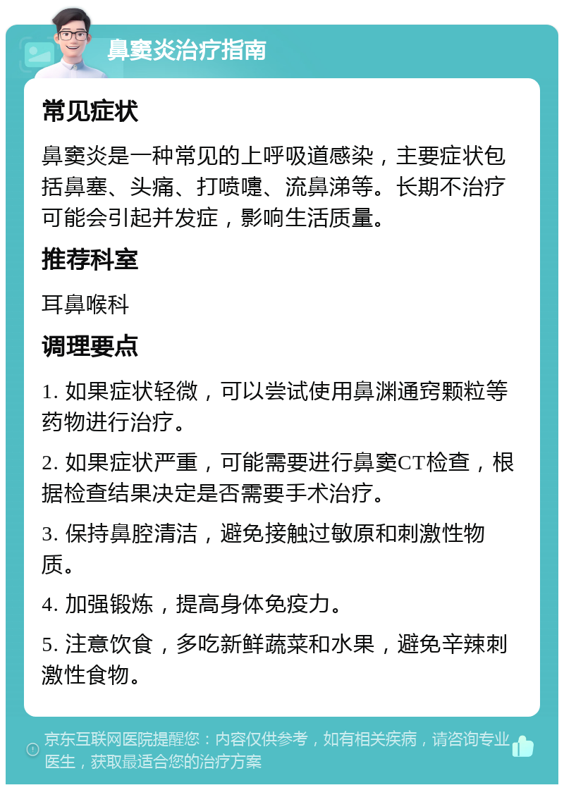 鼻窦炎治疗指南 常见症状 鼻窦炎是一种常见的上呼吸道感染，主要症状包括鼻塞、头痛、打喷嚏、流鼻涕等。长期不治疗可能会引起并发症，影响生活质量。 推荐科室 耳鼻喉科 调理要点 1. 如果症状轻微，可以尝试使用鼻渊通窍颗粒等药物进行治疗。 2. 如果症状严重，可能需要进行鼻窦CT检查，根据检查结果决定是否需要手术治疗。 3. 保持鼻腔清洁，避免接触过敏原和刺激性物质。 4. 加强锻炼，提高身体免疫力。 5. 注意饮食，多吃新鲜蔬菜和水果，避免辛辣刺激性食物。