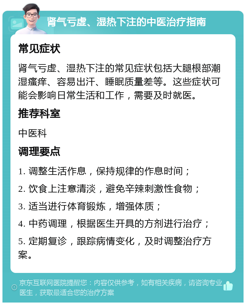 肾气亏虚、湿热下注的中医治疗指南 常见症状 肾气亏虚、湿热下注的常见症状包括大腿根部潮湿瘙痒、容易出汗、睡眠质量差等。这些症状可能会影响日常生活和工作，需要及时就医。 推荐科室 中医科 调理要点 1. 调整生活作息，保持规律的作息时间； 2. 饮食上注意清淡，避免辛辣刺激性食物； 3. 适当进行体育锻炼，增强体质； 4. 中药调理，根据医生开具的方剂进行治疗； 5. 定期复诊，跟踪病情变化，及时调整治疗方案。