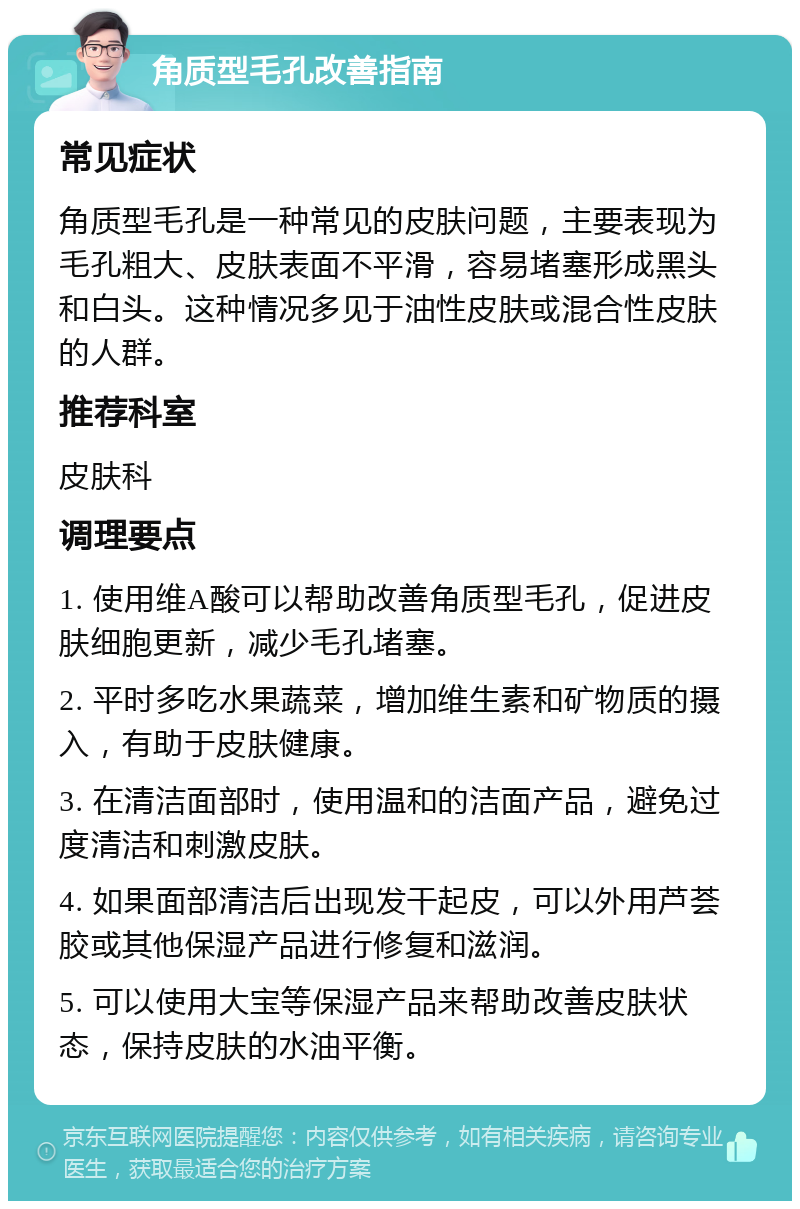 角质型毛孔改善指南 常见症状 角质型毛孔是一种常见的皮肤问题，主要表现为毛孔粗大、皮肤表面不平滑，容易堵塞形成黑头和白头。这种情况多见于油性皮肤或混合性皮肤的人群。 推荐科室 皮肤科 调理要点 1. 使用维A酸可以帮助改善角质型毛孔，促进皮肤细胞更新，减少毛孔堵塞。 2. 平时多吃水果蔬菜，增加维生素和矿物质的摄入，有助于皮肤健康。 3. 在清洁面部时，使用温和的洁面产品，避免过度清洁和刺激皮肤。 4. 如果面部清洁后出现发干起皮，可以外用芦荟胶或其他保湿产品进行修复和滋润。 5. 可以使用大宝等保湿产品来帮助改善皮肤状态，保持皮肤的水油平衡。