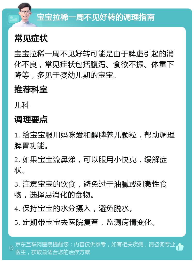 宝宝拉稀一周不见好转的调理指南 常见症状 宝宝拉稀一周不见好转可能是由于脾虚引起的消化不良，常见症状包括腹泻、食欲不振、体重下降等，多见于婴幼儿期的宝宝。 推荐科室 儿科 调理要点 1. 给宝宝服用妈咪爱和醒脾养儿颗粒，帮助调理脾胃功能。 2. 如果宝宝流鼻涕，可以服用小快克，缓解症状。 3. 注意宝宝的饮食，避免过于油腻或刺激性食物，选择易消化的食物。 4. 保持宝宝的水分摄入，避免脱水。 5. 定期带宝宝去医院复查，监测病情变化。