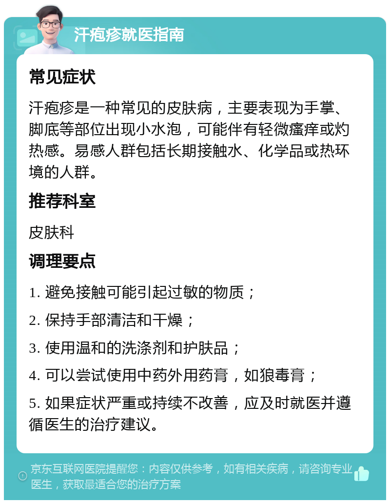 汗疱疹就医指南 常见症状 汗疱疹是一种常见的皮肤病，主要表现为手掌、脚底等部位出现小水泡，可能伴有轻微瘙痒或灼热感。易感人群包括长期接触水、化学品或热环境的人群。 推荐科室 皮肤科 调理要点 1. 避免接触可能引起过敏的物质； 2. 保持手部清洁和干燥； 3. 使用温和的洗涤剂和护肤品； 4. 可以尝试使用中药外用药膏，如狼毒膏； 5. 如果症状严重或持续不改善，应及时就医并遵循医生的治疗建议。