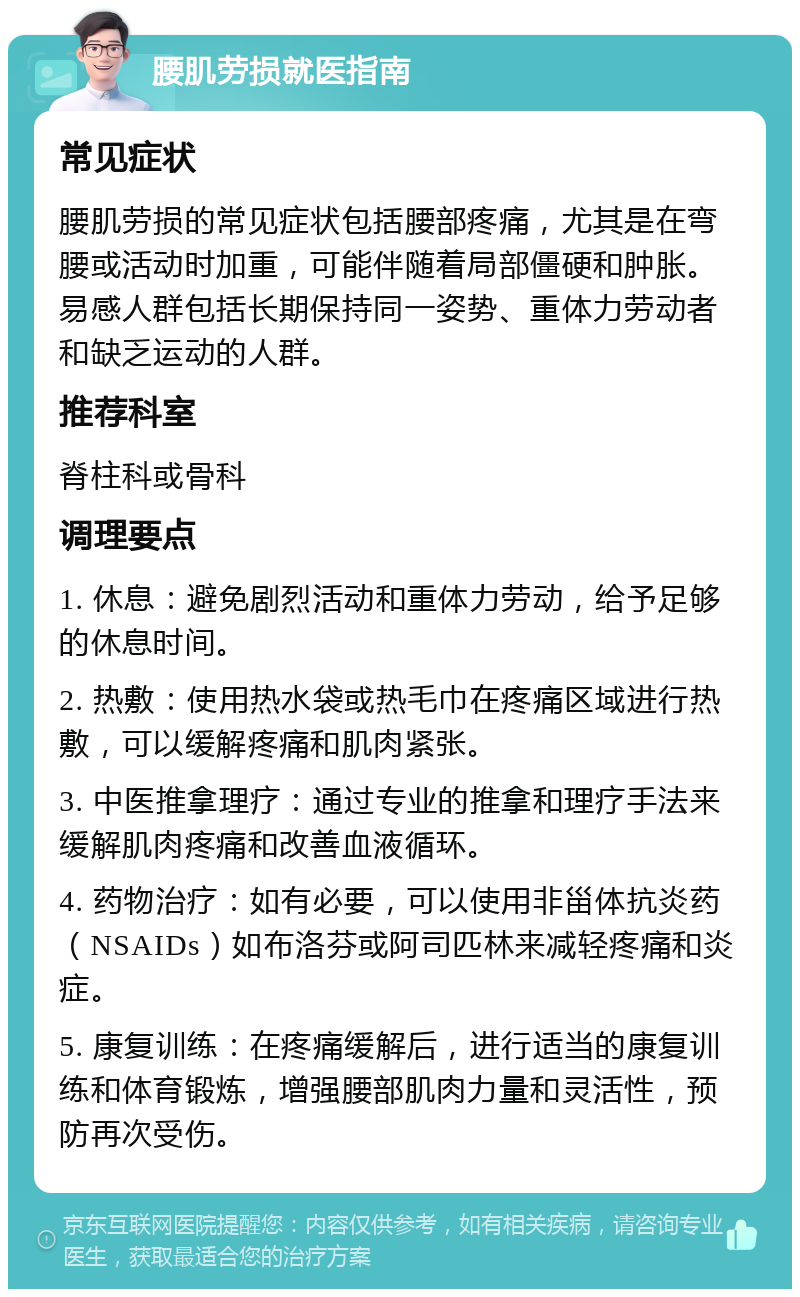 腰肌劳损就医指南 常见症状 腰肌劳损的常见症状包括腰部疼痛，尤其是在弯腰或活动时加重，可能伴随着局部僵硬和肿胀。易感人群包括长期保持同一姿势、重体力劳动者和缺乏运动的人群。 推荐科室 脊柱科或骨科 调理要点 1. 休息：避免剧烈活动和重体力劳动，给予足够的休息时间。 2. 热敷：使用热水袋或热毛巾在疼痛区域进行热敷，可以缓解疼痛和肌肉紧张。 3. 中医推拿理疗：通过专业的推拿和理疗手法来缓解肌肉疼痛和改善血液循环。 4. 药物治疗：如有必要，可以使用非甾体抗炎药（NSAIDs）如布洛芬或阿司匹林来减轻疼痛和炎症。 5. 康复训练：在疼痛缓解后，进行适当的康复训练和体育锻炼，增强腰部肌肉力量和灵活性，预防再次受伤。