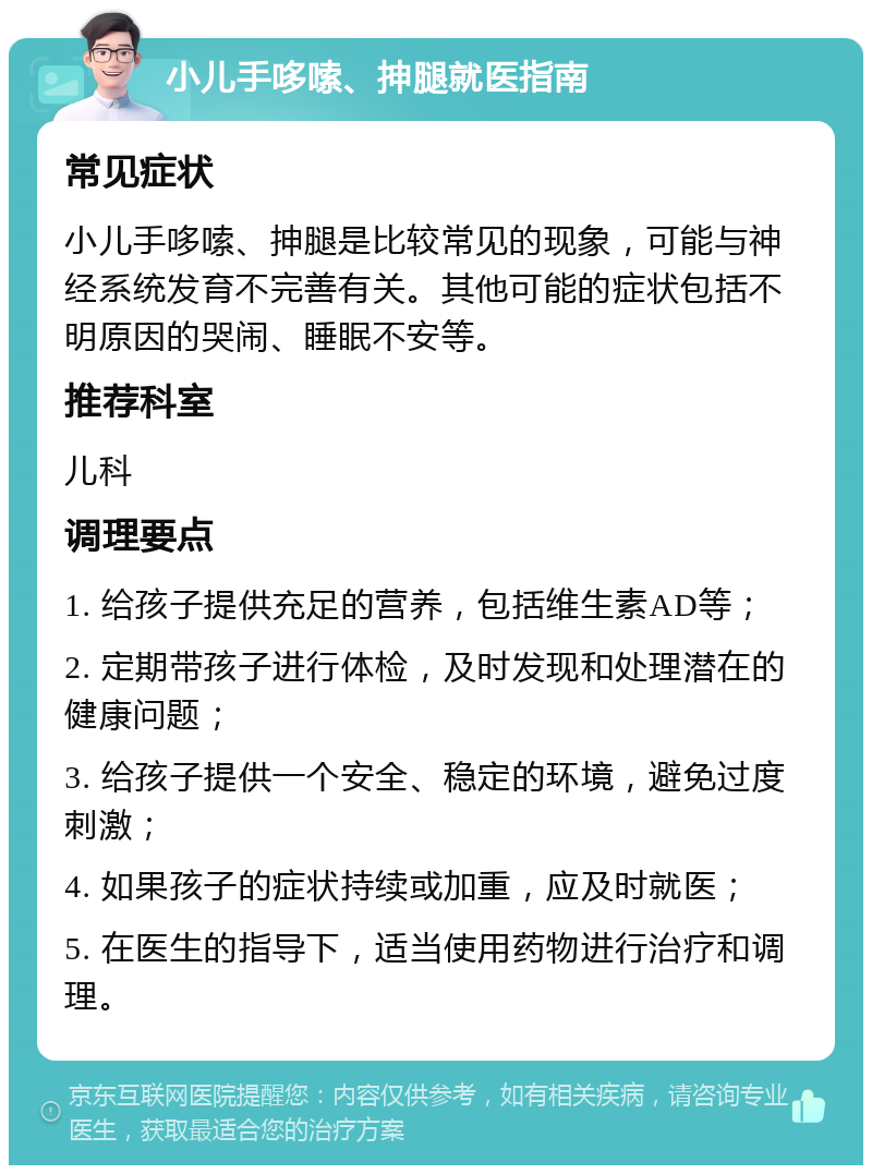 小儿手哆嗦、抻腿就医指南 常见症状 小儿手哆嗦、抻腿是比较常见的现象，可能与神经系统发育不完善有关。其他可能的症状包括不明原因的哭闹、睡眠不安等。 推荐科室 儿科 调理要点 1. 给孩子提供充足的营养，包括维生素AD等； 2. 定期带孩子进行体检，及时发现和处理潜在的健康问题； 3. 给孩子提供一个安全、稳定的环境，避免过度刺激； 4. 如果孩子的症状持续或加重，应及时就医； 5. 在医生的指导下，适当使用药物进行治疗和调理。