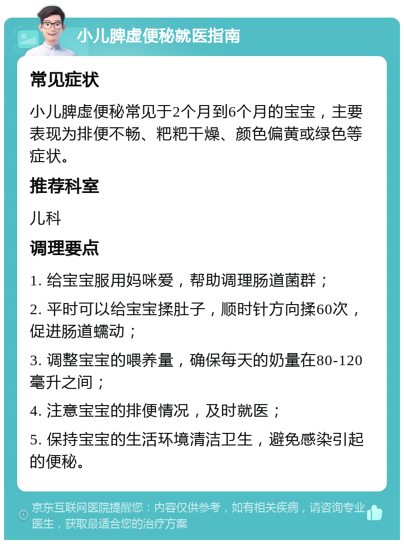 小儿脾虚便秘就医指南 常见症状 小儿脾虚便秘常见于2个月到6个月的宝宝，主要表现为排便不畅、粑粑干燥、颜色偏黄或绿色等症状。 推荐科室 儿科 调理要点 1. 给宝宝服用妈咪爱，帮助调理肠道菌群； 2. 平时可以给宝宝揉肚子，顺时针方向揉60次，促进肠道蠕动； 3. 调整宝宝的喂养量，确保每天的奶量在80-120毫升之间； 4. 注意宝宝的排便情况，及时就医； 5. 保持宝宝的生活环境清洁卫生，避免感染引起的便秘。