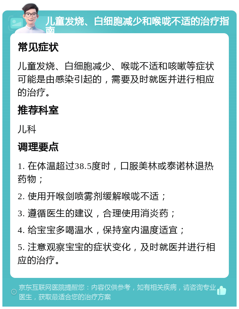 儿童发烧、白细胞减少和喉咙不适的治疗指南 常见症状 儿童发烧、白细胞减少、喉咙不适和咳嗽等症状可能是由感染引起的，需要及时就医并进行相应的治疗。 推荐科室 儿科 调理要点 1. 在体温超过38.5度时，口服美林或泰诺林退热药物； 2. 使用开喉剑喷雾剂缓解喉咙不适； 3. 遵循医生的建议，合理使用消炎药； 4. 给宝宝多喝温水，保持室内温度适宜； 5. 注意观察宝宝的症状变化，及时就医并进行相应的治疗。