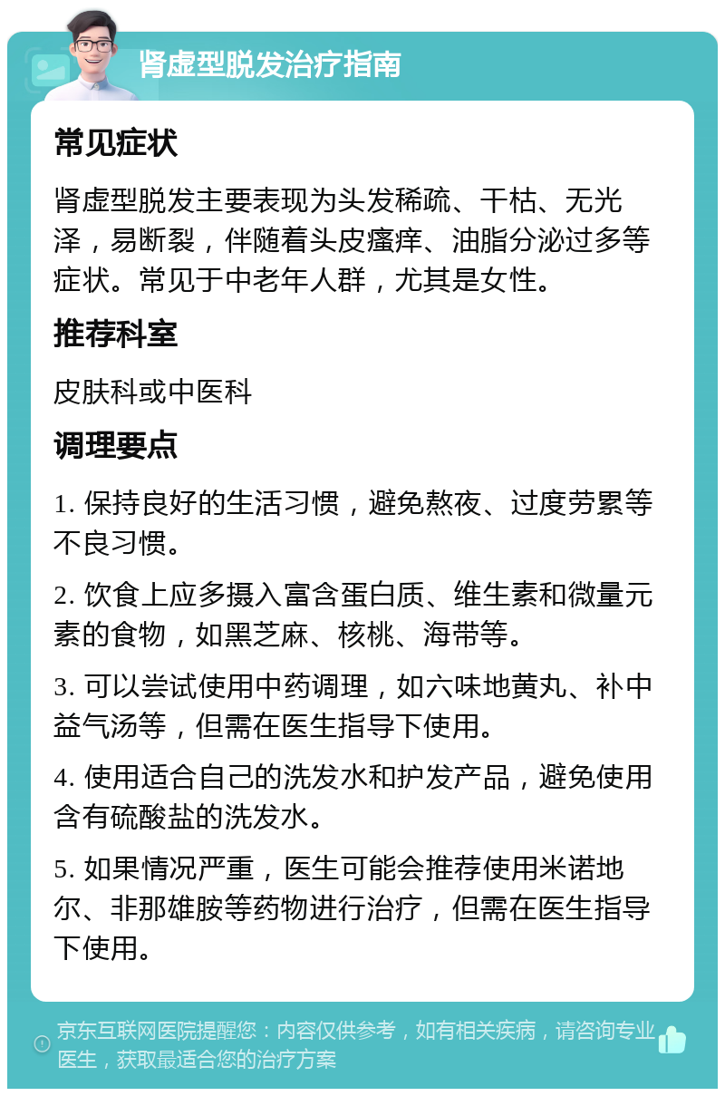 肾虚型脱发治疗指南 常见症状 肾虚型脱发主要表现为头发稀疏、干枯、无光泽，易断裂，伴随着头皮瘙痒、油脂分泌过多等症状。常见于中老年人群，尤其是女性。 推荐科室 皮肤科或中医科 调理要点 1. 保持良好的生活习惯，避免熬夜、过度劳累等不良习惯。 2. 饮食上应多摄入富含蛋白质、维生素和微量元素的食物，如黑芝麻、核桃、海带等。 3. 可以尝试使用中药调理，如六味地黄丸、补中益气汤等，但需在医生指导下使用。 4. 使用适合自己的洗发水和护发产品，避免使用含有硫酸盐的洗发水。 5. 如果情况严重，医生可能会推荐使用米诺地尔、非那雄胺等药物进行治疗，但需在医生指导下使用。