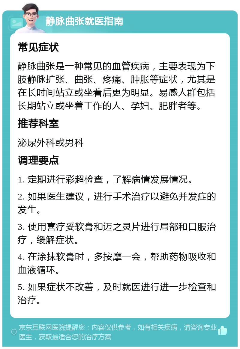 静脉曲张就医指南 常见症状 静脉曲张是一种常见的血管疾病，主要表现为下肢静脉扩张、曲张、疼痛、肿胀等症状，尤其是在长时间站立或坐着后更为明显。易感人群包括长期站立或坐着工作的人、孕妇、肥胖者等。 推荐科室 泌尿外科或男科 调理要点 1. 定期进行彩超检查，了解病情发展情况。 2. 如果医生建议，进行手术治疗以避免并发症的发生。 3. 使用喜疗妥软膏和迈之灵片进行局部和口服治疗，缓解症状。 4. 在涂抹软膏时，多按摩一会，帮助药物吸收和血液循环。 5. 如果症状不改善，及时就医进行进一步检查和治疗。