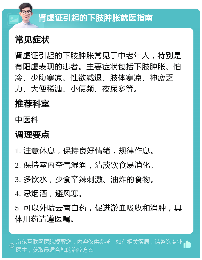 肾虚证引起的下肢肿胀就医指南 常见症状 肾虚证引起的下肢肿胀常见于中老年人，特别是有阳虚表现的患者。主要症状包括下肢肿胀、怕冷、少腹寒凉、性欲减退、肢体寒凉、神疲乏力、大便稀溏、小便频、夜尿多等。 推荐科室 中医科 调理要点 1. 注意休息，保持良好情绪，规律作息。 2. 保持室内空气湿润，清淡饮食易消化。 3. 多饮水，少食辛辣刺激、油炸的食物。 4. 忌烟酒，避风寒。 5. 可以外喷云南白药，促进淤血吸收和消肿，具体用药请遵医嘱。