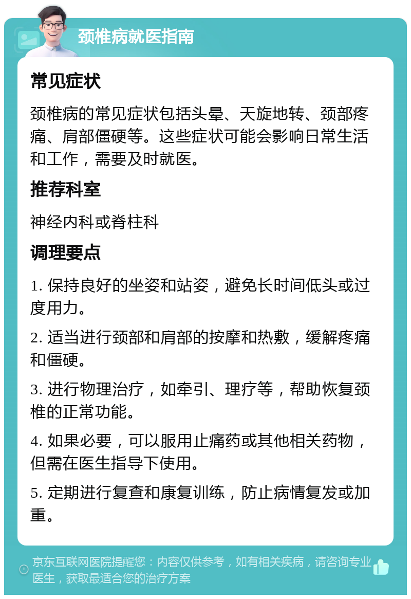 颈椎病就医指南 常见症状 颈椎病的常见症状包括头晕、天旋地转、颈部疼痛、肩部僵硬等。这些症状可能会影响日常生活和工作，需要及时就医。 推荐科室 神经内科或脊柱科 调理要点 1. 保持良好的坐姿和站姿，避免长时间低头或过度用力。 2. 适当进行颈部和肩部的按摩和热敷，缓解疼痛和僵硬。 3. 进行物理治疗，如牵引、理疗等，帮助恢复颈椎的正常功能。 4. 如果必要，可以服用止痛药或其他相关药物，但需在医生指导下使用。 5. 定期进行复查和康复训练，防止病情复发或加重。